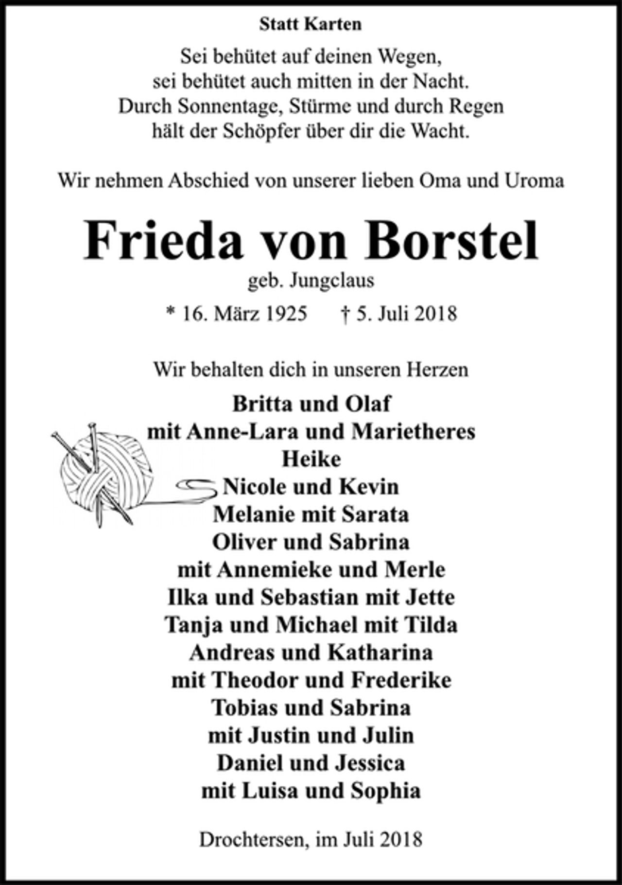 <p>Statt Karten<br />Sei behütet auf deinen Wegen,<br />sei behütet auch mitten in der Nacht.<br />Durch Sonnentage, Stürme und durch Regen<br />hält der Schöpfer über dir die Wacht.<br />Wir nehmen Abschied von unserer lieben Oma und Uroma<br />Frieda von Borstel<br />geb. Jungclaus<br />* 16. März 1925 † 5. Juli 2018<br />Wir behalten dich in unseren Herzen<br />Britta und Olaf<br />mit Anne-Lara und Marietheres<br />Heike<br />Nicole und Kevin<br />Melanie mit Sarata<br />Oliver und Sabrina<br />mit Annemieke und Merle<br />Ilka und Sebastian mit Jette<br />Tanja und Michael mit Tilda<br />Andreas und Katharina<br />mit Theodor und Frederike<br />Tobias und Sabrina<br />mit Justin und Julin<br />Daniel und Jessica<br />mit Luisa und Sophia<br />Drochtersen, im Juli 2018</p>