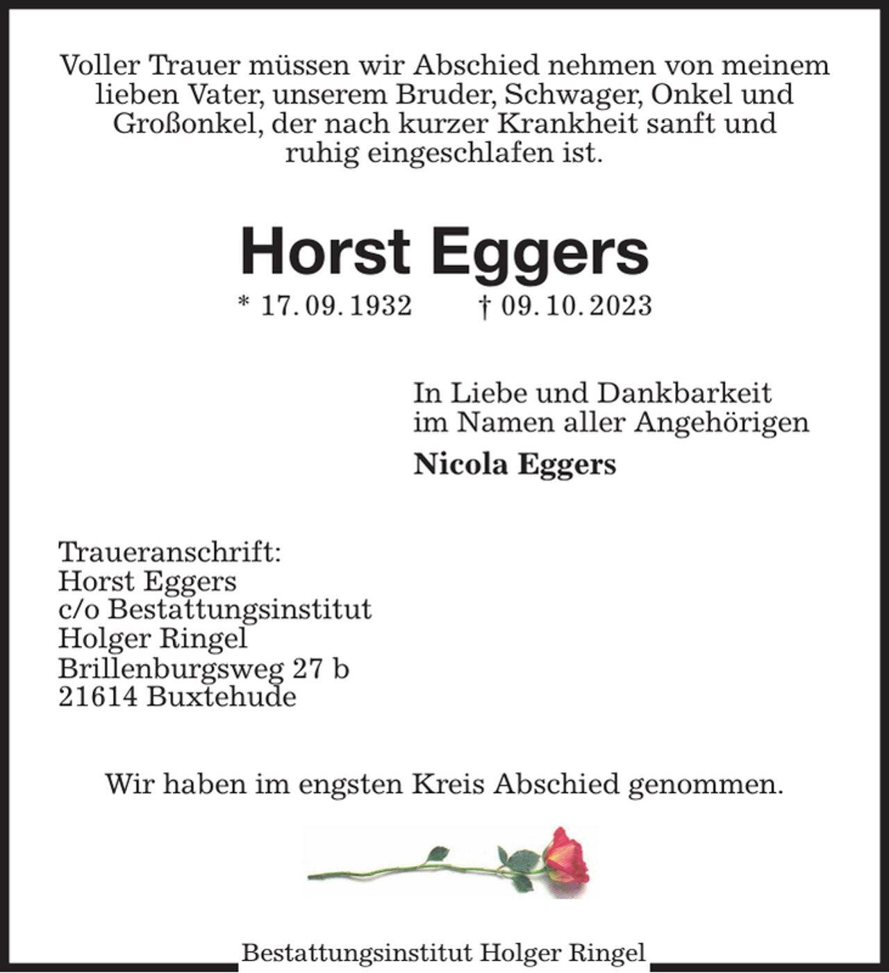 <p>Bestattungsinstitut Holger Ringel<br />Voller Trauer müssen wir Abschied nehmen von meinem<br />lieben Vater, unserem Bruder, Schwager, Onkel und<br />Großonkel, der nach kurzer Krankheit sanft und<br />ruhig eingeschlafen ist.</p><p>Horst Eggers<br />* 17. 09. 1932 † 09. 10. 2023</p><p>In Liebe und Dankbarkeit<br />im Namen aller Angehörigen<br />Nicola Eggers</p><p>Traueranschrift:<br />Horst Eggers<br />c/o Bestattungsinstitut<br />Holger Ringel<br />Brillenburgsweg 27 b<br />21614 Buxtehude</p><p>Wir haben im engsten Kreis Abschied genommen.</p>