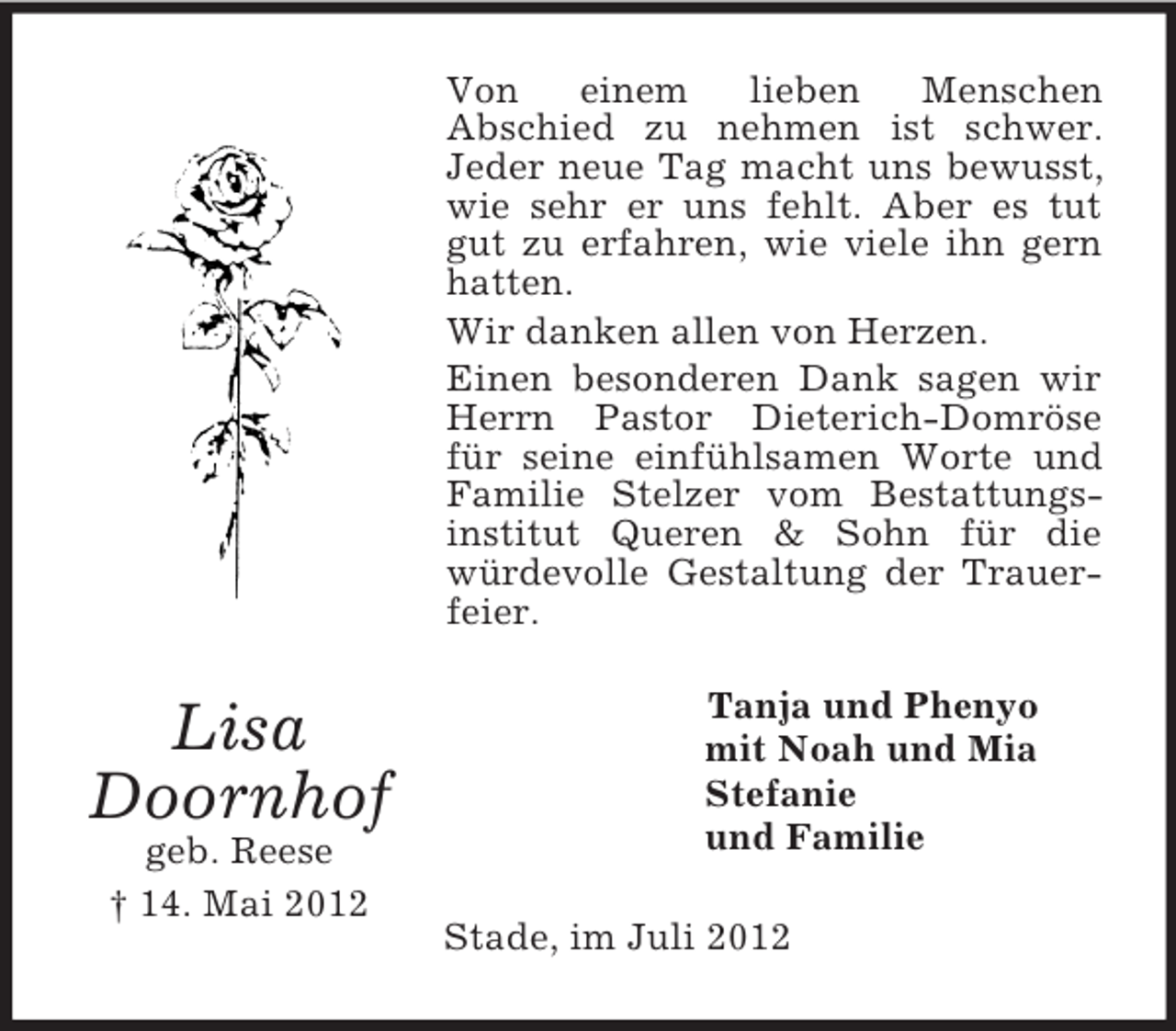 <p>Von<br />einem<br />lieben<br />Menschen<br />Abschied zu nehmen ist schwer.<br />Jeder neue Tag macht uns bewusst,<br />wie sehr er uns fehlt. Aber es tut<br />gut zu erfahren, wie viele ihn gern<br />hatten.<br />Wir danken allen von Herzen.<br />Einen besonderen Dank sagen wir<br />Herrn Pastor Dieterich-Domröse<br />für seine einfühlsamen Worte und<br />Familie Stelzer vom Bestattungsinstitut Queren &amp; Sohn für die<br />würdevolle Gestaltung der Trauerfeier.</p><p>Lisa<br />Doornhof<br />geb. Reese<br />† 14. Mai 2012</p><p>Tanja und Phenyo<br />mit Noah und Mia<br />Stefanie<br />und Familie<br />Stade, im Juli 2012</p>