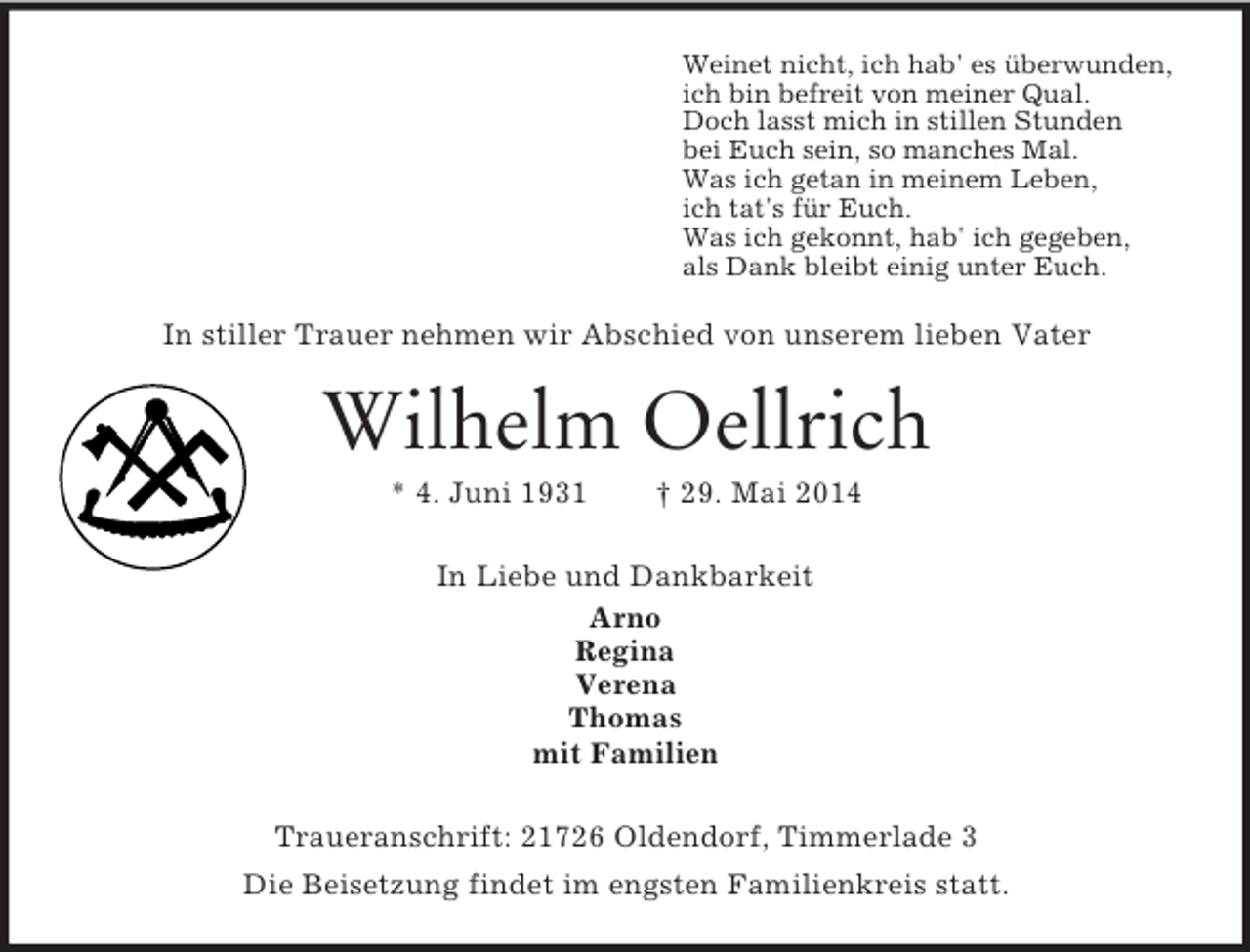 <p>Weinet nicht, ich hab' es überwunden,<br />ich bin befreit von meiner Qual.<br />Doch lasst mich in stillen Stunden<br />bei Euch sein, so manches Mal.<br />Was ich getan in meinem Leben,<br />ich tat's für Euch.<br />Was ich gekonnt, hab' ich gegeben,<br />als Dank bleibt einig unter Euch.<br />In stiller Trauer nehmen wir Abschied von unserem lieben Vater<br />Wilhelm Oellrich<br />* 4. Juni 1931 † 29. Mai 2014<br />In Liebe und Dankbarkeit<br />Arno<br />Regina<br />Verena<br />Thomas<br />mit Familien<br />Traueranschrift: 21726 Oldendorf, Timmerlade 3<br />Die Beisetzung findet im engsten Familienkreis statt.</p>