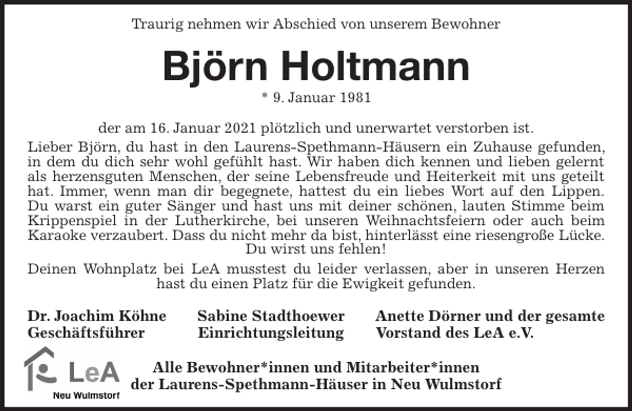 <p>Traurig nehmen wir Abschied von unserem Bewohner<br />Björn Holtmann<br />* 9. Januar 1981<br />der am 16. Januar 2021 plötzlich und unerwartet verstorben ist.<br />Lieber Björn, du hast in den Laurens-Spethmann-Häusern ein Zuhause gefunden, in dem du dich sehr wohl gefühlt hast. Wir haben dich kennen und lieben gelernt als herzensguten Menschen, der seine Lebensfreude und Heiterkeit mit uns geteilt hat. Immer, wenn man dir begegnete, hattest du ein liebes Wort auf den Lippen.<br />Du warst ein guter Sänger und hast uns mit deiner schönen, lauten Stimme beim Krippenspiel in der Lutherkirche, bei unseren Weihnachtsfeiern oder auch beim Karaoke verzaubert. Dass du nicht mehr da bist, hinterlässt eine riesengroße Lücke. Du wirst uns fehlen!<br />Deinen Wohnplatz bei LeA musstest du leider verlassen, aber in unseren Herzen hast du einen Platz für die Ewigkeit gefunden.<br />Dr. Joachim Köhne Sabine Stadthoewer Anette Dörner und der gesamte<br />Geschäftsführer Einrichtungsleitung Vorstand des LeA e.V.</p>
<p>Alle Bewohner*innen und Mitarbeiter*innen<br />der Laurens-Spethmann-Häuser in Neu Wulmstorf</p>