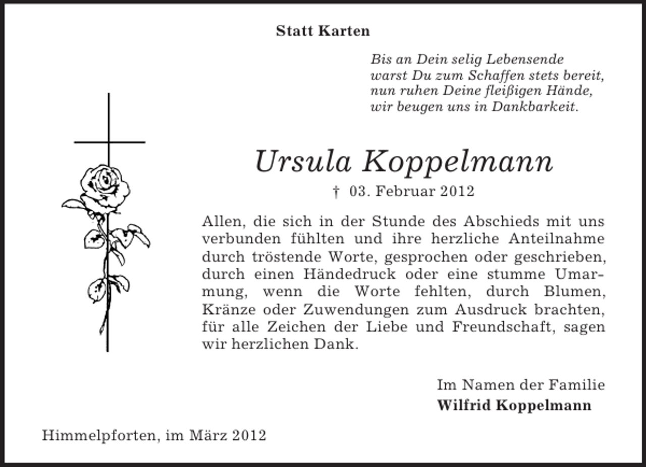 <p>Statt Karten<br />Bis an Dein selig Lebensende<br />warst Du zum Schaffen stets bereit,<br />nun ruhen Deine fleißigen Hände,<br />wir beugen uns in Dankbarkeit.</p><p>Ursula Koppelmann<br />† 03. Februar 2012<br />Allen, die sich in der Stunde des Abschieds mit uns<br />verbunden fühlten und ihre herzliche Anteilnahme<br />durch tröstende Worte, gesprochen oder geschrieben,<br />durch einen Händedruck oder eine stumme Umarmung, wenn die Worte fehlten, durch Blumen,<br />Kränze oder Zuwendungen zum Ausdruck brachten,<br />für alle Zeichen der Liebe und Freundschaft, sagen<br />wir herzlichen Dank.<br />Im Namen der Familie<br />Wilfrid Koppelmann<br />Himmelpforten, im März 2012</p>