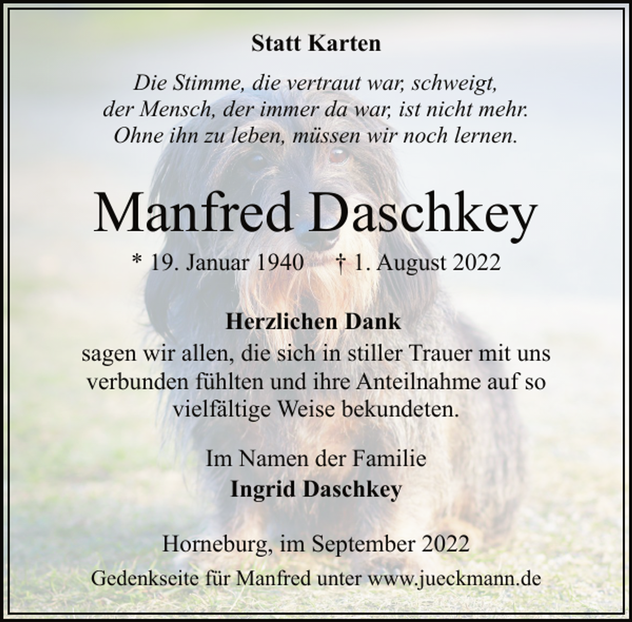 <p>Statt Karten<br />Die Stimme, die vertraut war, schweigt,<br />der Mensch, der immer da war, ist nicht mehr.<br />Ohne ihn zu leben, müssen wir noch lernen.<br />Manfred Daschkey<br />* 19. Januar 1940 † 1. August 2022<br />Herzlichen Dank<br />sagen wir allen, die sich in stiller Trauer mit uns<br />verbunden fühlten und ihre Anteilnahme auf so<br />vielfältige Weise bekundeten.<br />Im Namen der Familie<br />Ingrid Daschkey<br />Horneburg, im September 2022<br />Gedenkseite für Manfred unter www.jueckmann.de</p>