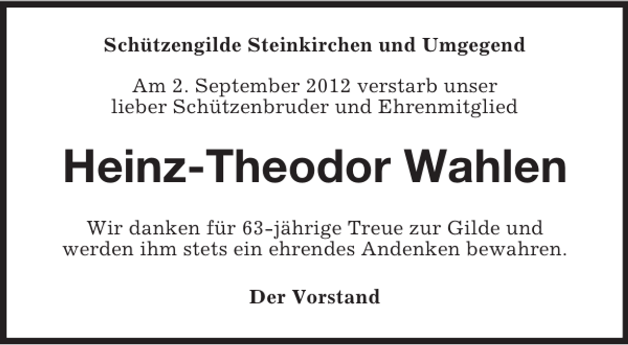 <p>Schützengilde Steinkirchen und Umgegend<br />Am 2. September 2012 verstarb unser<br />lieber Schützenbruder und Ehrenmitglied</p><p>Heinz-Theodor Wahlen<br />Wir danken für 63-jährige Treue zur Gilde und<br />werden ihm stets ein ehrendes Andenken bewahren.<br />Der Vorstand</p>