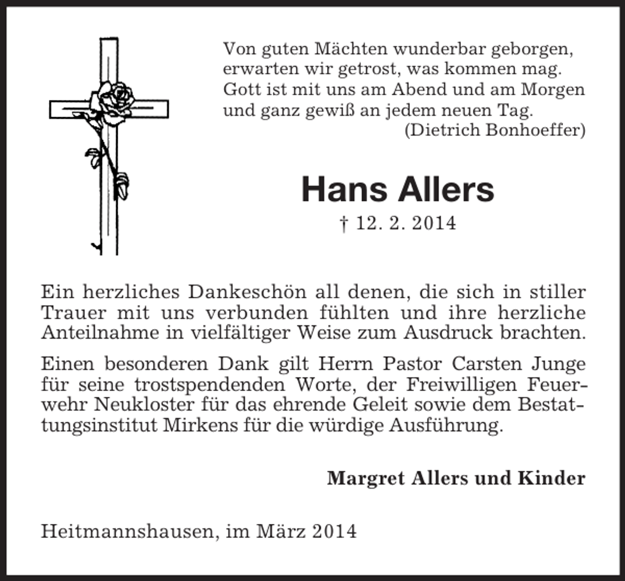 <p>Von guten Mächten wunderbar geborgen,<br />erwarten wir getrost, was kommen mag.<br />Gott ist mit uns am Abend und am Morgen<br />und ganz gewiß an jedem neuen Tag.<br />(Dietrich Bonhoeffer)<br />Hans Allers<br />† 12. 2. 2014<br />Ein herzliches Dankeschön all denen, die sich in stiller Trauer mit uns verbunden fühlten und ihre herzliche Anteilnahme in vielfältiger Weise zum Ausdruck brachten.<br />Einen besonderen Dank gilt Herrn Pastor Carsten Junge für seine trostspendenden Worte, der Freiwilligen Feuerwehr Neukloster für das ehrende Geleit sowie dem Bestattungsinstitut Mirkens für die würdige Ausführung.<br />Margret Allers und Kinder<br />Heitmannshausen, im März 2014</p>