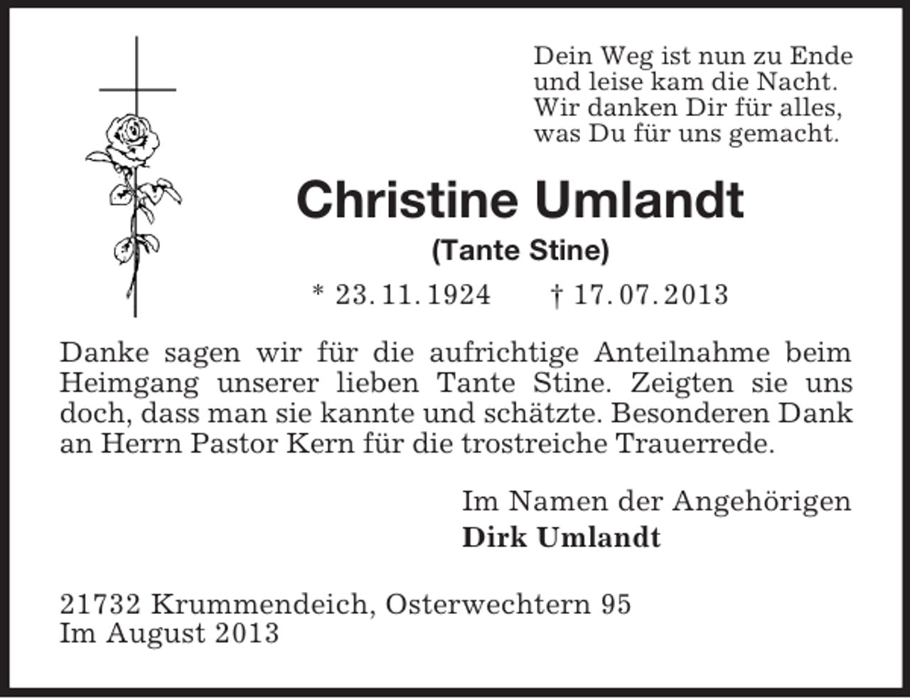 <p>Dein Weg ist nun zu Ende<br />und leise kam die Nacht.<br />Wir danken Dir für alles,<br />was Du für uns gemacht.<br />Christine Umlandt<br />(Tante Stine)<br />* 23. 11. 1924 † 17. 07. 2013<br />Danke sagen wir für die aufrichtige Anteilnahme beim Heimgang unserer lieben Tante Stine. Zeigten sie uns doch, dass man sie kannte und schätzte. Besonderen Dank an Herrn Pastor Kern für die trostreiche Trauerrede.<br />Im Namen der Angehörigen<br />Dirk Umlandt<br />21732 Krummendeich, Osterwechtern 95<br />Im August 2013</p>