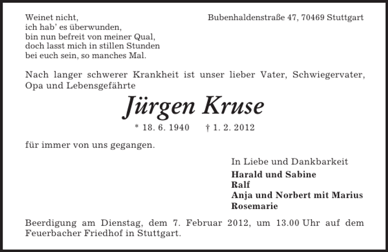 <p>Weinet nicht,<br />ich hab’ es überwunden,<br />bin nun befreit von meiner Qual,<br />doch lasst mich in stillen Stunden<br />bei euch sein, so manches Mal.</p><p>Bubenhaldenstraße 47, 70469 Stuttgart</p><p>Nach langer schwerer Krankheit ist unser lieber Vater, Schwiegervater,<br />Opa und Lebensgefährte</p><p>Jürgen Kruse<br />* 18. 6. 1940</p><p>† 1. 2. 2012</p><p>für immer von uns gegangen.<br />In Liebe und Dankbarkeit<br />Harald und Sabine<br />Ralf<br />Anja und Norbert mit Marius<br />Rosemarie<br />Beerdigung am Dienstag, dem 7. Februar 2012, um 13.00 Uhr auf dem<br />Feuerbacher Friedhof in Stuttgart.</p>