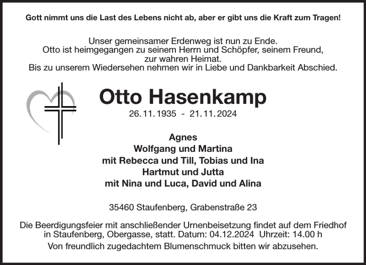 <p>Gott nimmt uns die Last des Lebens nicht ab, aber er gibt uns die Kraft zum Tragen!<br />Unser gemeinsamer Erdenweg ist nun zu Ende.<br />Otto ist heimgegangen zu seinem Herrn und Schöpfer, seinem Freund,<br />zur wahren Heimat.<br />Bis zu unserem Wiedersehen nehmen wir in Liebe und Dankbarkeit Abschied.<br />Otto Hasenkamp<br />26. 11. 1935 - 21. 11. 2024<br />Agnes<br />Wolfgang und Martina<br />mit Rebecca und Till, Tobias und Ina<br />Hartmut und Jutta<br />mit Nina und Luca, David und Alina<br />35460 Staufenberg, Grabenstraße 23</p><p>Die Beerdigungsfeier mit anschließender Urnenbeisetzung findet auf dem Friedhof in Staufenberg, Obergasse, statt. Datum: 04.12.2024 Uhrzeit: 14.00 h<br />Von freundlich zugedachtem Blumenschmuck bitten wir abzusehen.</p>