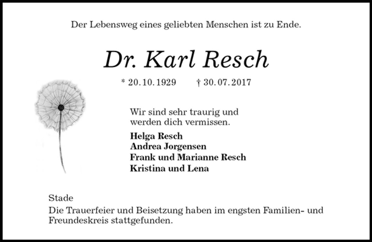 <p>Der Lebensweg eines geliebten Menschen ist zu Ende.<br />Dr. Karl Resch<br />* 20. 10. 1929 † 30. 07. 2017<br />Wir sind sehr traurig und<br />werden dich vermissen.<br />Helga Resch<br />Andrea Jorgensen<br />Frank und Marianne Resch<br />Kristina und Lena<br />Stade<br />Die Trauerfeier und Beisetzung haben im engsten Familien- und<br />Freundeskreis stattgefunden.</p>