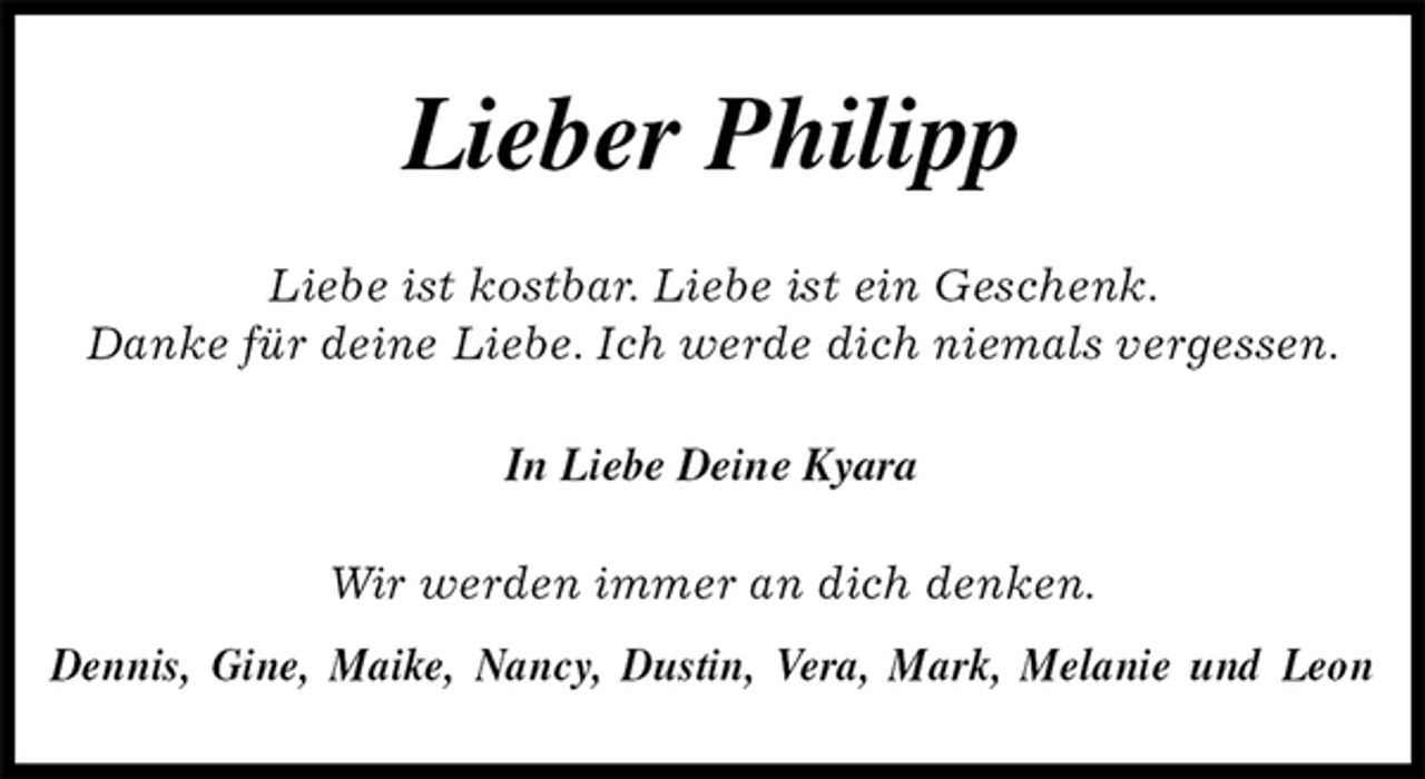 <p>Lieber Philipp<br />Liebe ist kostbar. Liebe ist ein Geschenk.<br />Danke für deine Liebe. Ich werde dich niemals vergessen.<br />In Liebe Deine Kyara<br />Wir werden immer an dich denken.<br />Dennis, Gine, Maike, Nancy, Dustin, Vera, Mark, Melanie und Leon</p>