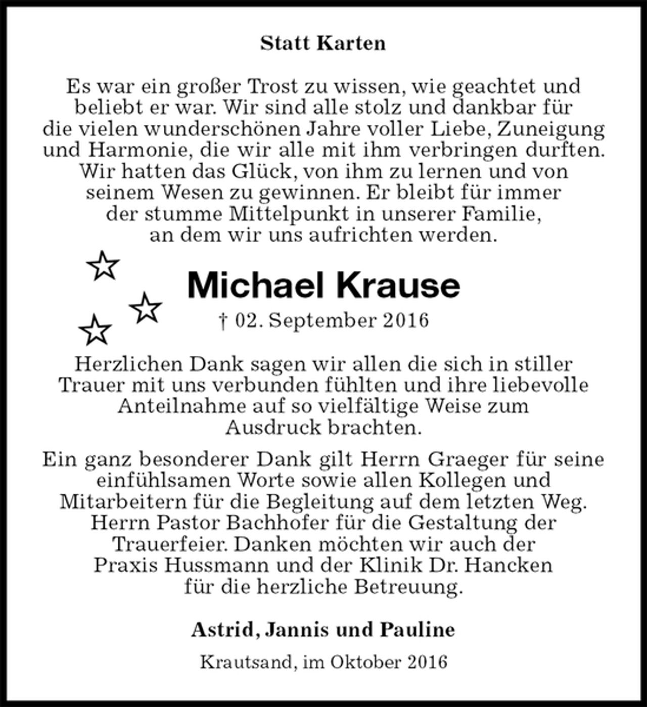 <p>Statt Karten<br />Es war ein großer Trost zu wissen, wie geachtet und<br />beliebt er war. Wir sind alle stolz und dankbar für<br />die vielen wunderschönen Jahre voller Liebe, Zuneigung und Harmonie, die wir alle mit ihm verbringen durften. Wir hatten das Glück, von ihm zu lernen und von<br />seinem Wesen zu gewinnen. Er bleibt für immer<br />der stumme Mittelpunkt in unserer Familie,<br />an dem wir uns aufrichten werden.<br />Michael Krause<br />† 02. September 2016<br />Herzlichen Dank sagen wir allen die sich in stiller<br />Trauer mit uns verbunden fühlten und ihre liebevolle<br />Anteilnahme auf so vielfältige Weise zum<br />Ausdruck brachten.<br />Ein ganz besonderer Dank gilt Herrn Graeger für seine einfühlsamen Worte sowie allen Kollegen und<br />Mitarbeitern für die Begleitung auf dem letzten Weg.<br />Herrn Pastor Bachhofer für die Gestaltung der<br />Trauerfeier. Danken möchten wir auch der<br />Praxis Hussmann und der Klinik Dr. Hancken<br />für die herzliche Betreuung.<br />Astrid, Jannis und Pauline<br />Krautsand, im Oktober 2016</p>
