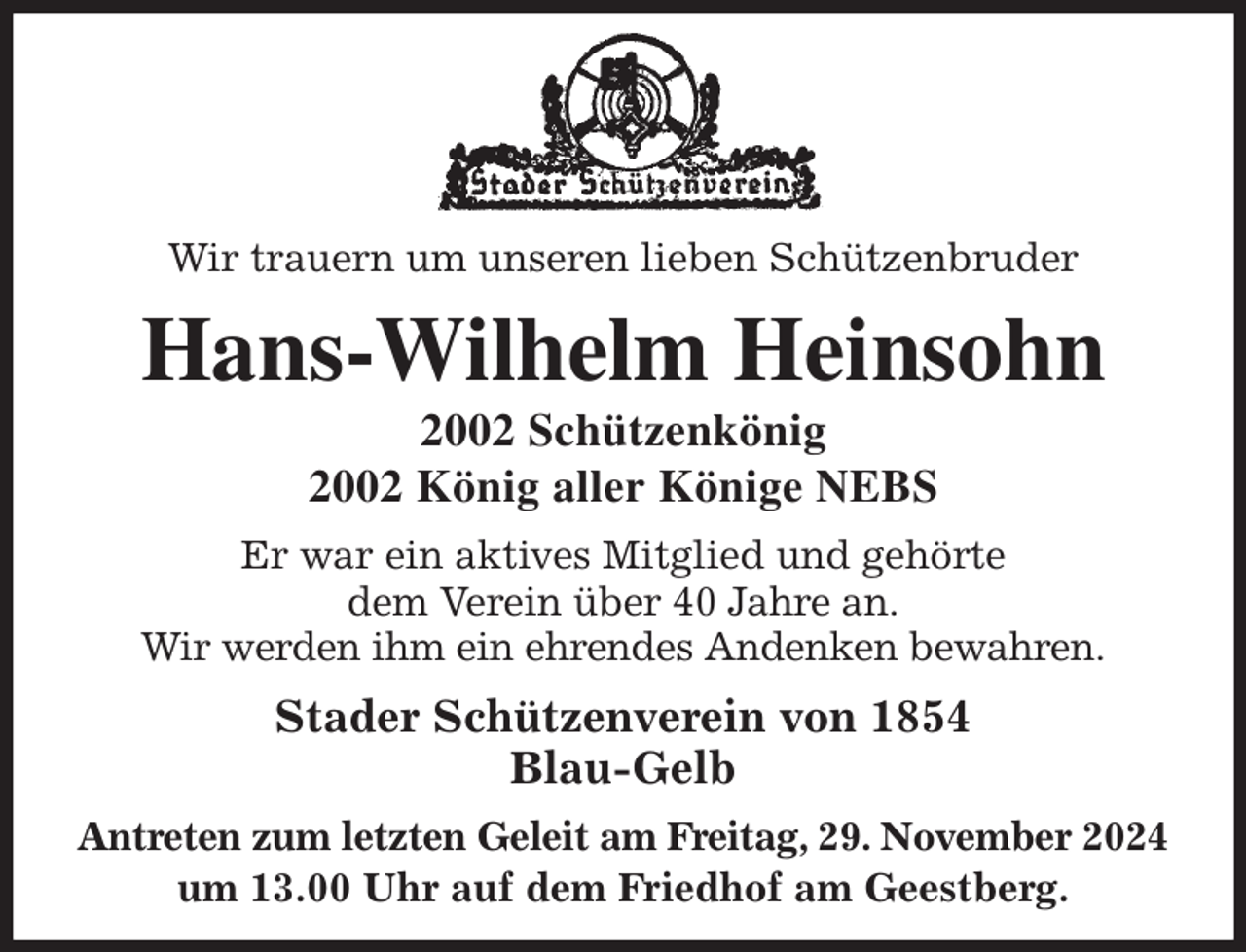 <p>Wir trauern um unseren lieben Schützenbruder<br />Hans-Wilhelm Heinsohn<br />2002 Schützenkönig<br />2002 König aller Könige NEBS<br />Stader Schützenverein von 1854<br />Blau-Gelb<br />Antreten zum letzten Geleit am Freitag, 29. November 2024<br />um 13.00 Uhr auf dem Friedhof am Geestberg.<br />Er war ein aktives Mitglied und gehörte<br />dem Verein über 40 Jahre an.<br />Wir werden ihm ein ehrendes Andenken bewahren.</p>