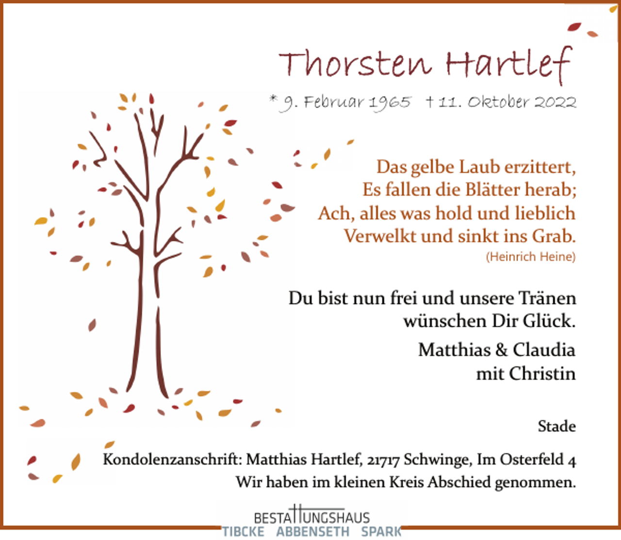 <p>Thorsten Hartlef<br />* 9. Februar 1965 + 11. Oktober 2022<br />Das gelbe Laub erzittert,<br />Es fallen die Blätter herab;<br />Ach, alles was hold und lieblich<br />Verwelkt und sinkt ins Grab.<br />(Heinrich Heine)<br />Du bist nun frei und unsere Tränen<br />wünschen Dir Glück.<br />Matthias &amp; Claudia<br />mit Christin<br />Stade<br />Kondolenzanschrift: Matthias Hartlef, 21717 Schwinge, Im Osterfeld 4<br />Wir haben im kleinen Kreis Abschied genommen.</p>