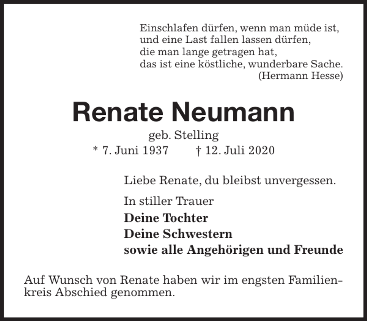 <p>Einschlafen dürfen, wenn man müde ist,<br />und eine Last fallen lassen dürfen,<br />die man lange getragen hat,<br />das ist eine köstliche, wunderbare Sache.<br />(Hermann Hesse)<br />Renate Neumann<br />geb. Stelling<br />* 7. Juni 1937 † 12. Juli 2020<br />Liebe Renate, du bleibst unvergessen.<br />In stiller Trauer<br />Deine Tochter<br />Deine Schwestern<br />sowie alle Angehörigen und Freunde<br />Auf Wunsch von Renate haben wir im engsten Familienkreis Abschied genommen.</p>