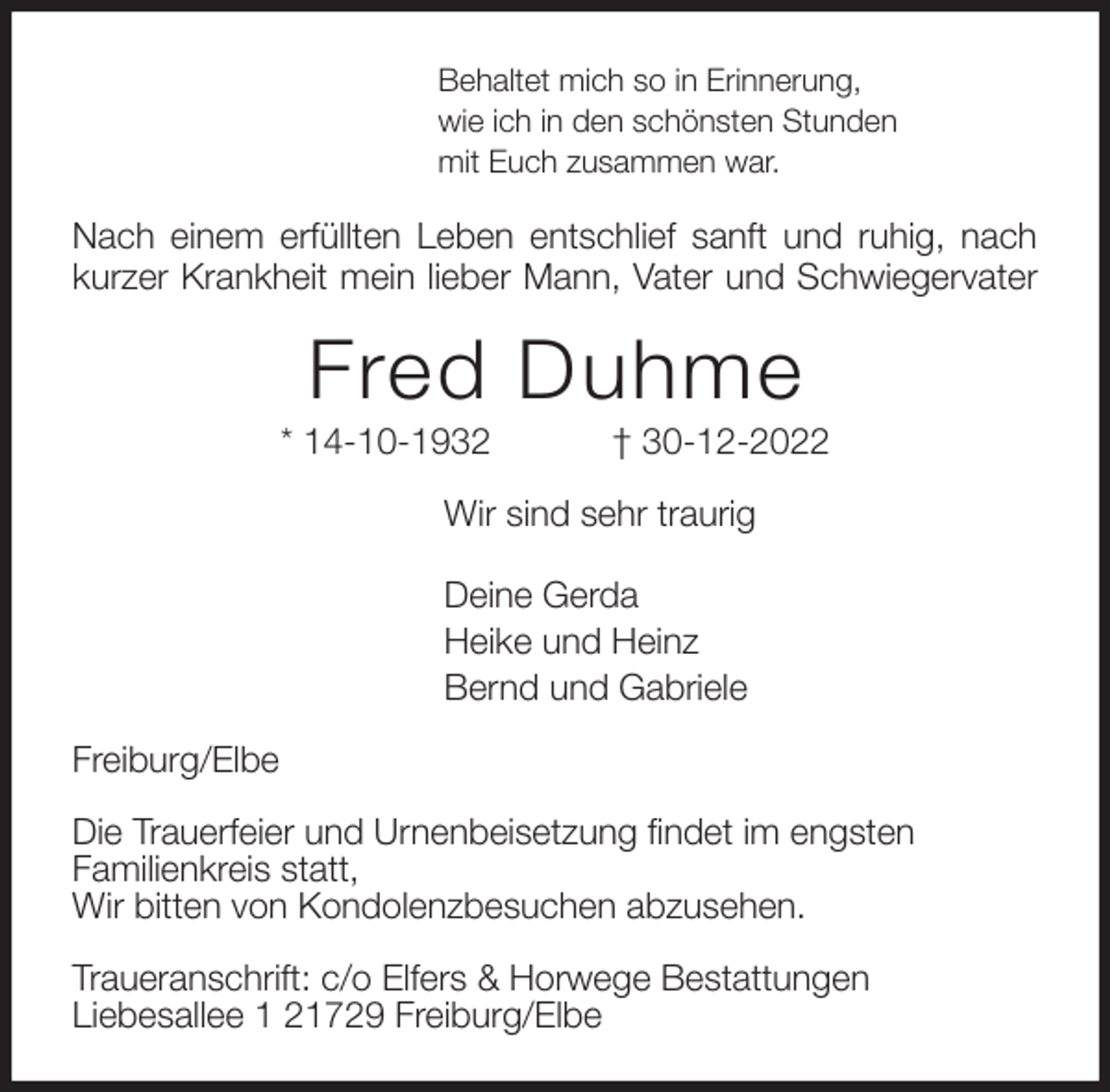 <p>Behaltet mich so in Erinnerung,<br />wie ich in den schönsten Stunden<br />mit Euch zusammen war.<br />Nach einem erfüllten Leben entschlief sanft und ruhig, nach kurzer Krankheit mein lieber Mann, Vater und Schwiegervater<br />Fred Duhme<br />* 14-10-1932 † 30-12-2022<br />Wir sind sehr traurig</p><p>Deine Gerda<br />Heike und Heinz<br />Bernd und Gabriele<br />Freiburg/Elbe</p><p>Die Trauerfeier und Urnenbeisetzung findet im engsten<br />Familienkreis statt,<br />Wir bitten von Kondolenzbesuchen abzusehen.</p><p>Traueranschrift: c/o Elfers &amp; Horwege Bestattungen<br />Liebesallee 1 21729 Freiburg/Elbe</p>