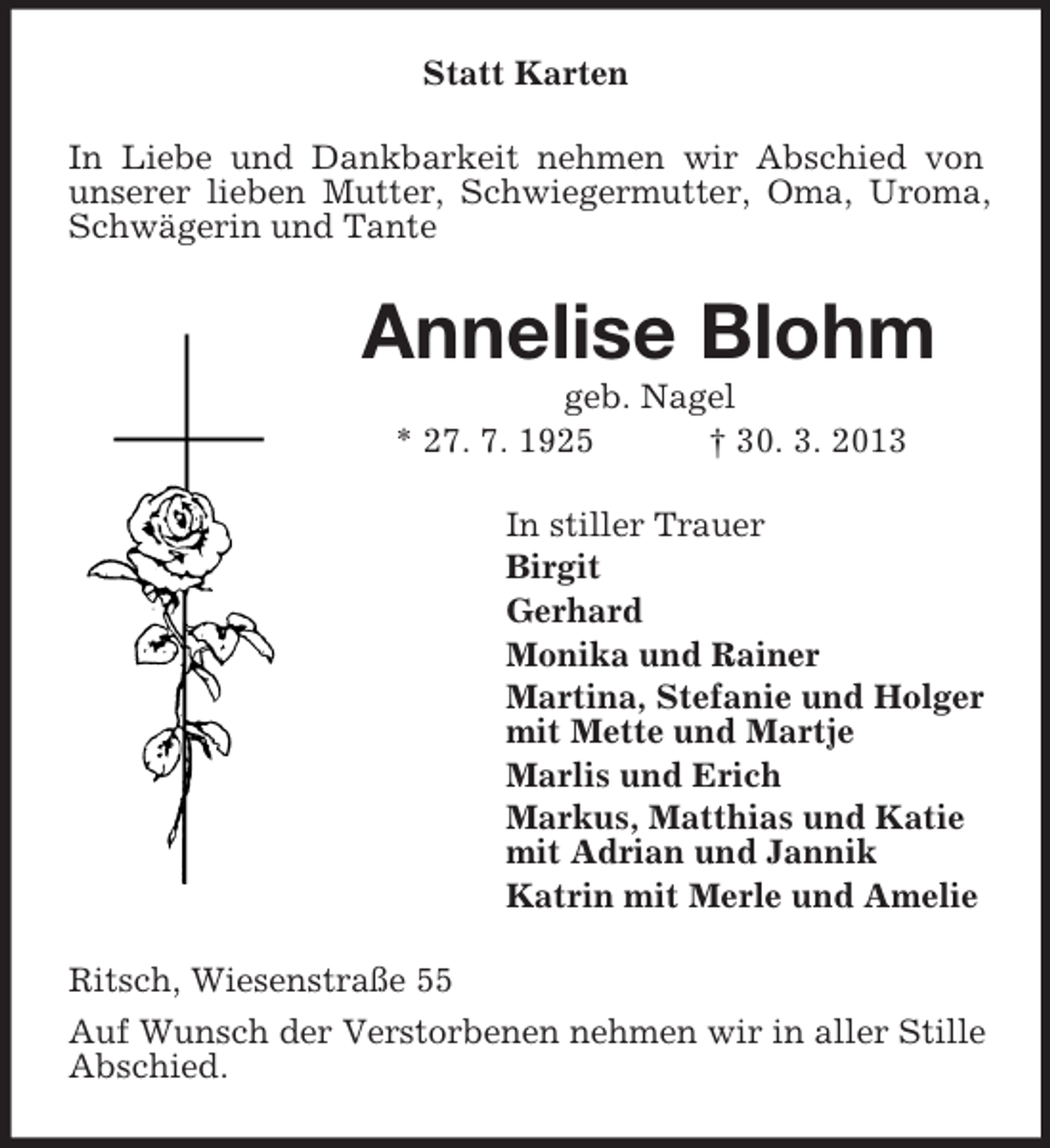 <p>Statt Karten<br />In Liebe und Dankbarkeit nehmen wir Abschied von<br />unserer lieben Mutter, Schwiegermutter, Oma, Uroma,<br />Schwägerin und Tante</p><p>Annelise Blohm<br />geb. Nagel<br />* 27. 7. 1925<br />† 30. 3. 2013<br />In stiller Trauer<br />Birgit<br />Gerhard<br />Monika und Rainer<br />Martina, Stefanie und Holger<br />mit Mette und Martje<br />Marlis und Erich<br />Markus, Matthias und Katie<br />mit Adrian und Jannik<br />Katrin mit Merle und Amelie<br />Ritsch, Wiesenstraße 55<br />Auf Wunsch der Verstorbenen nehmen wir in aller Stille<br />Abschied.</p>