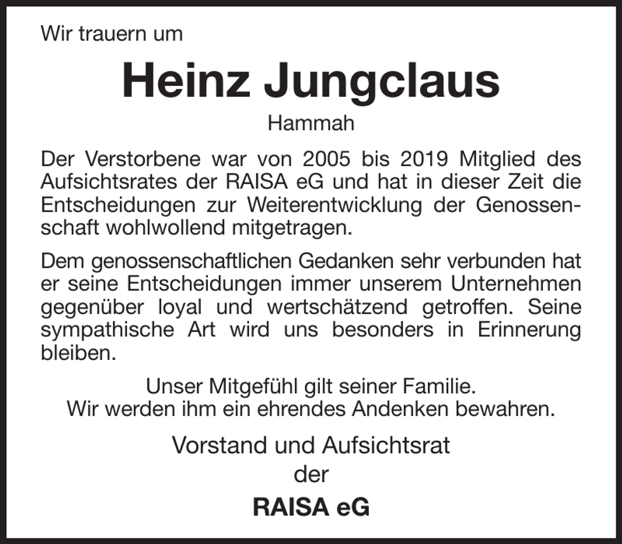<p>Wir trauern um<br />Heinz Jungclaus<br />Hammah<br />Der Verstorbene war von 2005 bis 2019 Mitglied des<br />Aufsichtsrates der RAISA eG und hat in dieser Zeit die<br />Entscheidungen zur Weiterentwicklung der Genossenschaft wohlwollend mitgetragen.<br />Dem genossenschaftlichen Gedanken sehr verbunden hat<br />er seine Entscheidungen immer unserem Unternehmen<br />gegenüber loyal und wertschätzend getroffen. Seine sympathische Art wird uns besonders in Erinnerung bleiben.<br />Unser Mitgefühl gilt seiner Familie.<br />Wir werden ihm ein ehrendes Andenken bewahren.<br />Vorstand und Aufsichtsrat<br />der<br />RAISA eG</p>