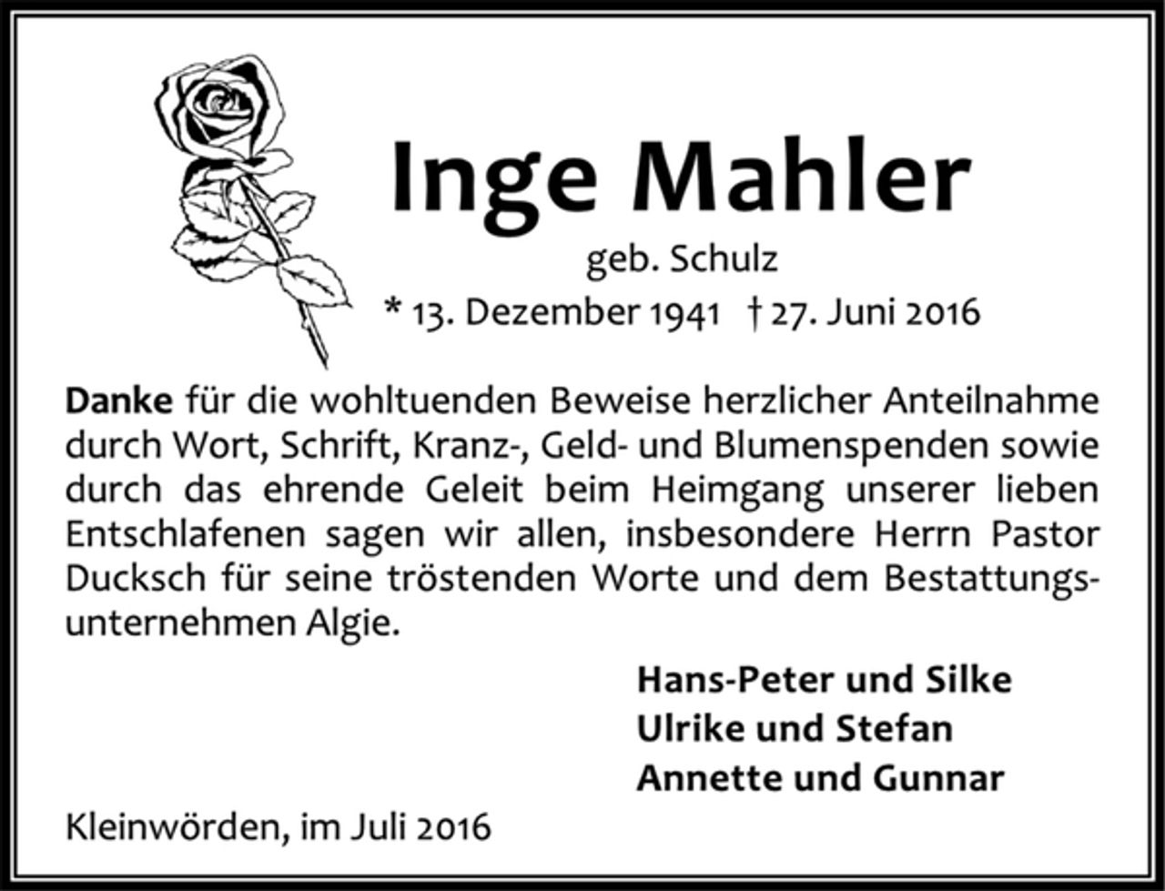 <p>Inge Mahler<br />geb. Schulz<br />* 13. Dezember 1941 † 27. Juni 2016<br />Danke für die wohltuenden Beweise herzlicher Anteilnahme<br />durch Wort, Schrift, Kranz-, Geld- und Blumenspenden sowie<br />durch das ehrende Geleit beim Heimgang unserer lieben<br />Entschlafenen sagen wir allen, insbesondere Herrn Pastor<br />Ducksch für seine tröstenden Worte und dem Bestattungsunternehmen Algie.<br />Hans-Peter und Silke<br />Ulrike und Stefan<br />Annette und Gunnar<br />Kleinwörden, im Juli 2016</p>