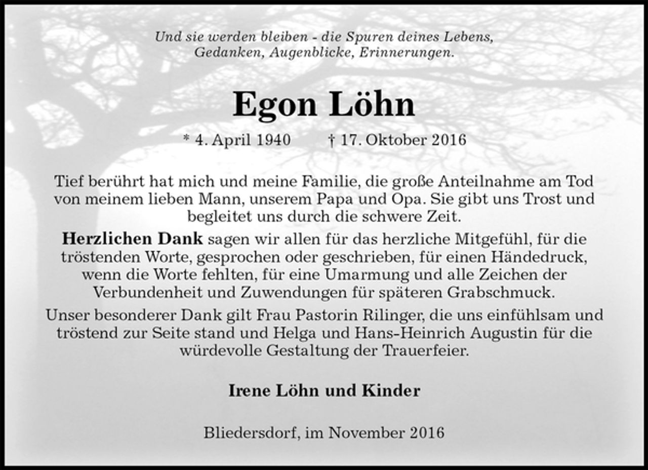 <p>Und sie werden bleiben - die Spuren deines Lebens,<br />Gedanken, Augenblicke, Erinnerungen.<br />Egon Löhn<br />* 4. April 1940 † 17. Oktober 2016<br />Tief berührt hat mich und meine Familie, die große Anteilnahme am Tod<br />von meinem lieben Mann, unserem Papa und Opa. Sie gibt uns Trost und<br />begleitet uns durch die schwere Zeit.<br />Herzlichen Dank sagen wir allen für das herzliche Mitgefühl, für die<br />tröstenden Worte, gesprochen oder geschrieben, für einen Händedruck,<br />wenn die Worte fehlten, für eine Umarmung und alle Zeichen der<br />Verbundenheit und Zuwendungen für späteren Grabschmuck.<br />Unser besonderer Dank gilt Frau Pastorin Rilinger, die uns einfühlsam und<br />tröstend zur Seite stand und Helga und Hans-Heinrich Augustin für die<br />würdevolle Gestaltung der Trauerfeier.<br />Irene Löhn und Kinder<br />Bliedersdorf, im November 2016</p>