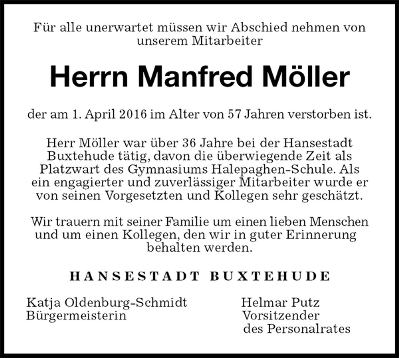 <p>Für alle unerwartet müssen wir Abschied nehmen von unserem Mitarbeiter<br />Herrn Manfred Möller<br />der am 1. April 2016 im Alter von 57 Jahren verstorben ist.<br />Herr Möller war über 36 Jahre bei der Hansestadt<br />Buxtehude tätig, davon die überwiegende Zeit als<br />Platzwart des Gymnasiums Halepaghen-Schule. Als<br />ein engagierter und zuverlässiger Mitarbeiter wurde er von seinen Vorgesetzten und Kollegen sehr geschätzt.</p>
<p>Wir trauern mit seiner Familie um einen lieben Menschen und um einen Kollegen, den wir in guter Erinnerung<br />behalten werden.<br />H A N S E S T A D T B U X T E H U D E</p>
<p>Katja Oldenburg-Schmidt Helmar Putz<br />Bürgermeisterin Vorsitzender<br />des Personalrates</p>