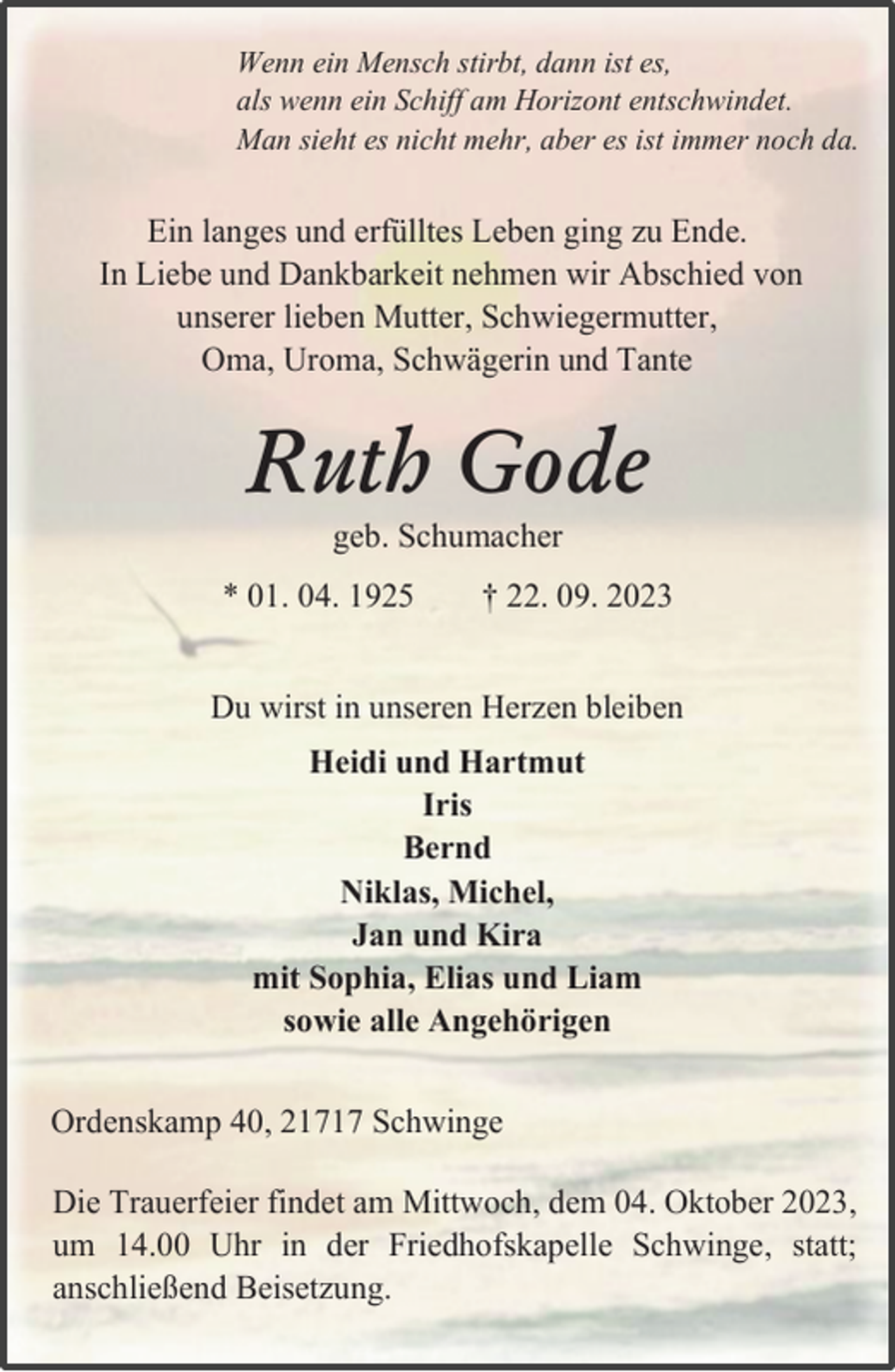 <p>Wenn ein Mensch stirbt, dann ist es, als wenn ein Schiff am Horizont entschwindet.<br />Man sieht es nicht mehr, aber es ist immer noch da<br />Ein langes und erfülltes Leben ging zu Ende<br />In Liebe und Dankbarkeit nehmen wir Abschied von unserer lieben Mutter, Schwiegermutter.<br />Oma, Uroma, Schwägerin und Tante<br />Ruth Gode<br />geb. Schumacher<br />* 01. 04.1925 † 22.09.2023<br />Du wirst in unseren Herzen bleiben<br />Heidi und Hartmut<br />Tris<br />Bernd<br />Niklas, Michel, Jan und Kira mit Sophia, Elias und Liam sowie alle Angehörigen<br />Ordenskamp 40, 21717 Schwinge<br />Die Trauerfeier findet am Mittwoch, dem 04. Oktober 2023. um 14.00 Uhr in der Friedhofskapelle Schwinge, statt;<br />anschließend Beisetzung</p>