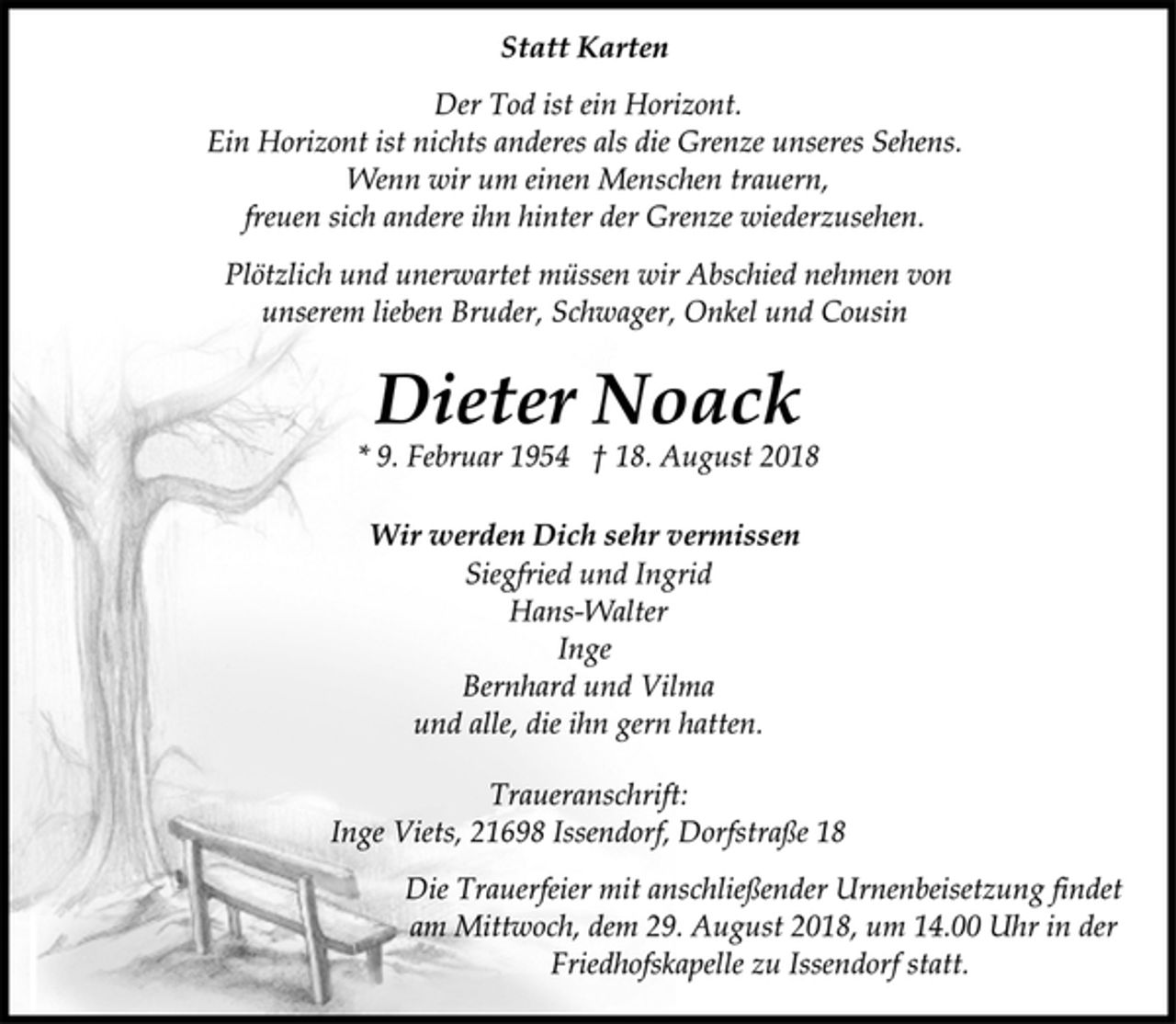 <p>Statt Karten<br />Der Tod ist ein Horizont.<br />Ein Horizont ist nichts anderes als die Grenze unseres Sehens.<br />Wenn wir um einen Menschen trauern,<br />freuen sich andere ihn hinter der Grenze wiederzusehen.<br />Plötzlich und unerwartet müssen wir Abschied nehmen von<br />unserem lieben Bruder, Schwager, Onkel und Cousin<br />Dieter Noack<br />* 9. Februar 1954 † 18. August 2018<br />Wir werden Dich sehr vermissen<br />Siegfried und Ingrid<br />Hans-Walter<br />Inge<br />Bernhard und Vilma<br />und alle, die ihn gern hatten.<br />Traueranschrift:<br />Inge Viets, 21698 Issendorf, Dorfstraße 18<br />Die Trauerfeier mit anschließender Urnenbeisetzung findet<br />am Mittwoch, dem 29. August 2018, um 14.00 Uhr in der<br />Friedhofskapelle zu Issendorf statt.</p>