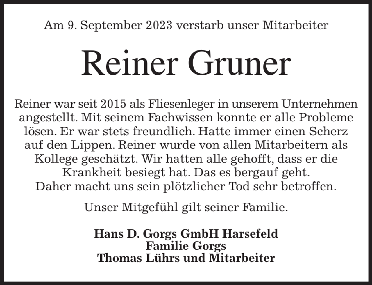 <p>Am 9. September 2023 verstarb unser Mitarbeiter<br />Reiner Gruner<br />Reiner war seit 2015 als Fliesenleger in unserem Unternehmen<br />angestellt. Mit seinem Fachwissen konnte er alle Probleme lösen. Er war stets freundlich. Hatte immer einen Scherz auf den Lippen. Reiner wurde von allen Mitarbeitern als Kollege geschätzt. Wir hatten alle gehofft, dass er die<br />Krankheit besiegt hat. Das es bergauf geht.<br />Daher macht uns sein plötzlicher Tod sehr betroffen.<br />Unser Mitgefühl gilt seiner Familie.<br />Hans D. Gorgs GmbH Harsefeld<br />Familie Gorgs<br />Thomas Lührs und Mitarbeiter</p>
