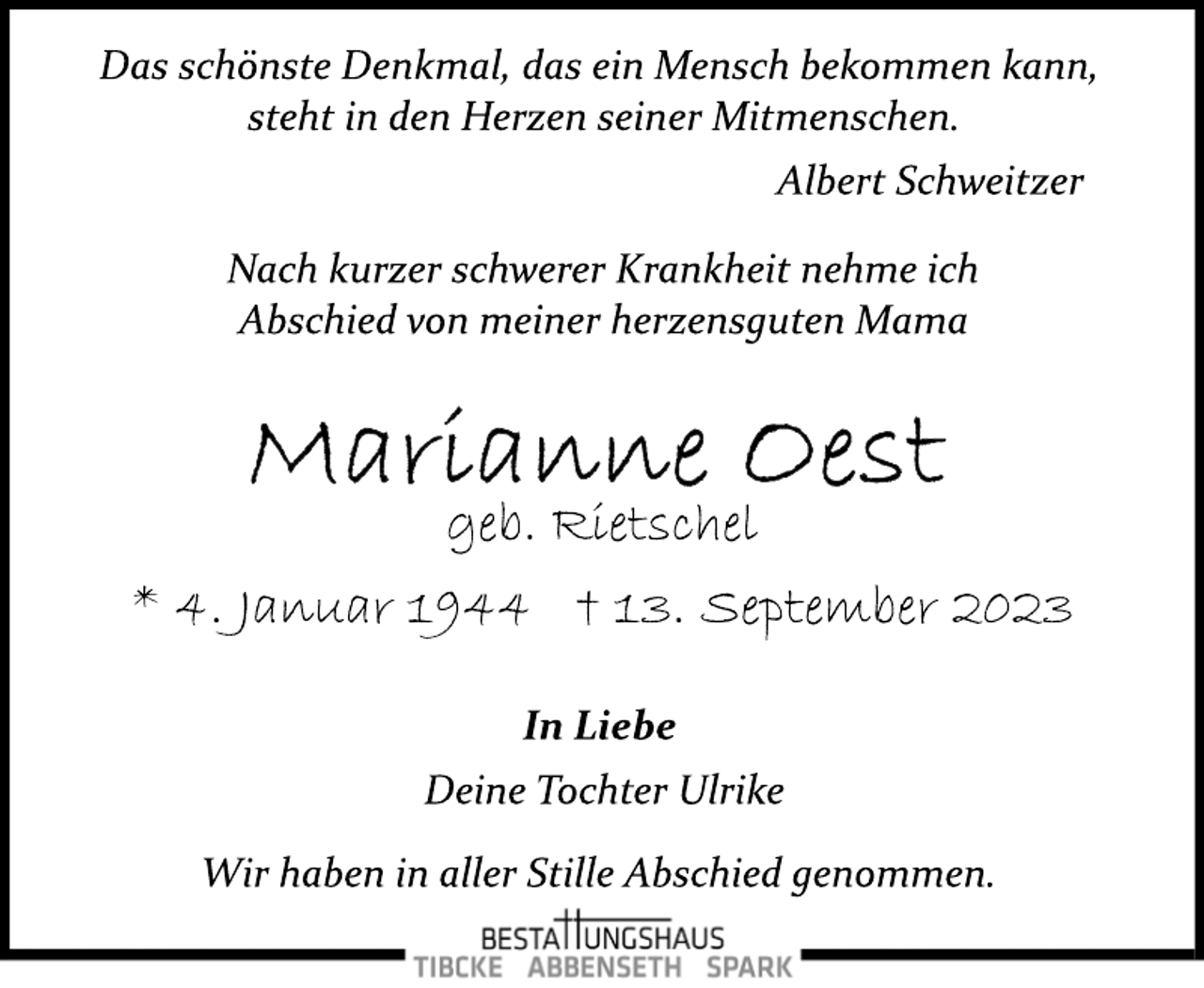 <p>Das schönste Denkmal, das ein Mensch bekommen kann,<br />steht in den Herzen seiner Mitmenschen.<br />Albert Schweitzer<br />Nach kurzer schwerer Krankheit nehme ich<br />Abschied von meiner herzensguten Mama<br />Marianne Oest<br />geb. Rietschel<br />* 4. Januar 1944 +13. September 2023<br />In Liebe<br />Deine Tochter Ulrike<br />Wir haben in aller Stille Abschied genommen.</p>