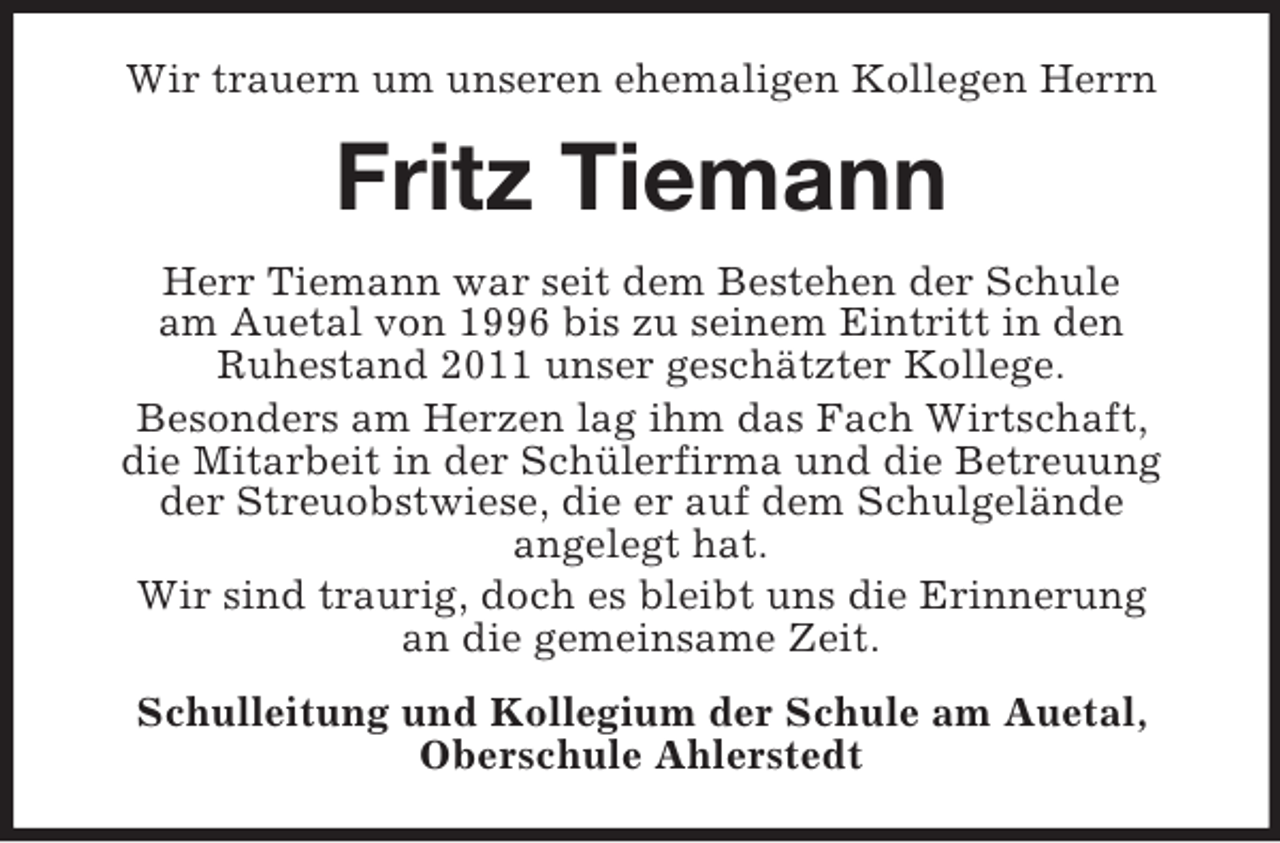 <p>Wir trauern um unseren ehemaligen Kollegen Herrn<br />Fritz Tiemann<br />Herr Tiemann war seit dem Bestehen der Schule<br />am Auetal von 1996 bis zu seinem Eintritt in den<br />Ruhestand 2011 unser geschätzter Kollege.<br />Besonders am Herzen lag ihm das Fach Wirtschaft,<br />die Mitarbeit in der Schülerfirma und die Betreuung der Streuobstwiese, die er auf dem Schulgelände<br />angelegt hat.<br />Wir sind traurig, doch es bleibt uns die Erinnerung<br />an die gemeinsame Zeit.<br />Schulleitung und Kollegium der Schule am Auetal, Oberschule Ahlerstedt</p>