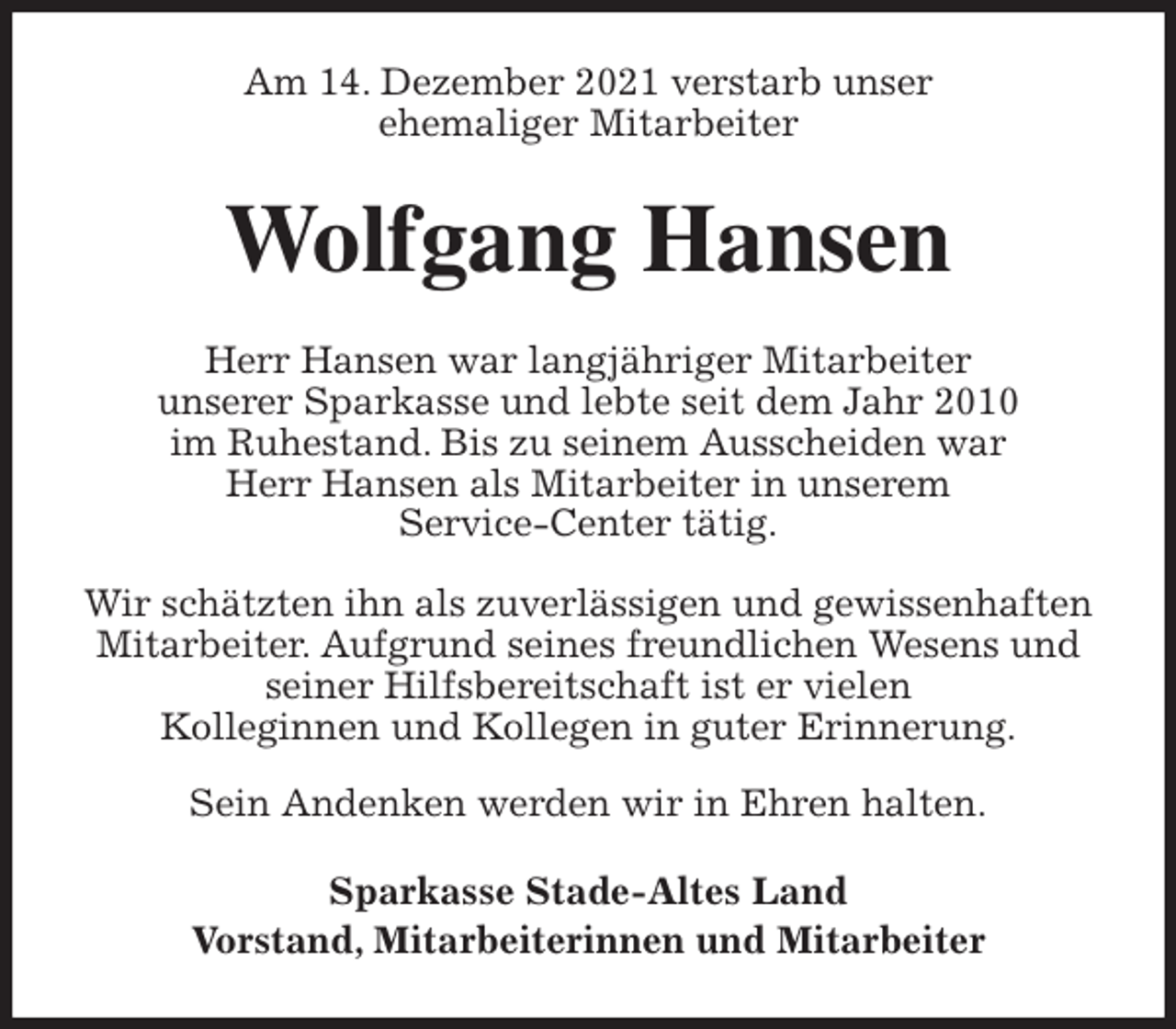 <p>Am 14. Dezember 2021 verstarb unser<br />ehemaliger Mitarbeiter<br />Wolfgang Hansen<br />Herr Hansen war langjähriger Mitarbeiter<br />unserer Sparkasse und lebte seit dem Jahr 2010<br />im Ruhestand. Bis zu seinem Ausscheiden war<br />Herr Hansen als Mitarbeiter in unserem<br />Service-Center tätig.</p>
<p>Wir schätzten ihn als zuverlässigen und gewissenhaften Mitarbeiter. Aufgrund seines freundlichen Wesens und<br />seiner Hilfsbereitschaft ist er vielen<br />Kolleginnen und Kollegen in guter Erinnerung.</p>
<p>Sein Andenken werden wir in Ehren halten.<br />Sparkasse Stade-Altes Land<br />Vorstand, Mitarbeiterinnen und Mitarbeiter</p>
