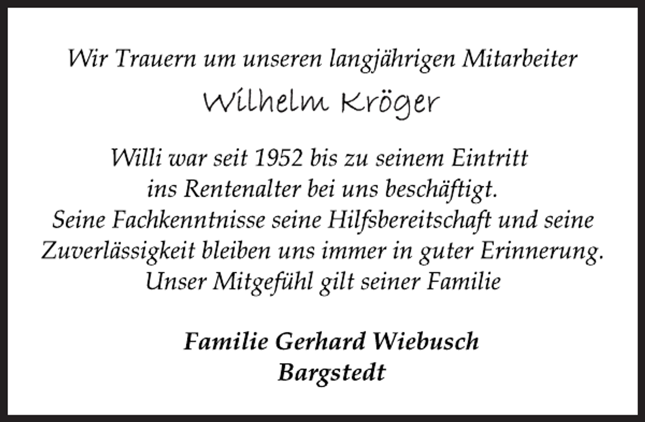 <p>Wir Trauern um unseren langjährigen Mitarbeiter<br />Willi war seit 1952 bis zu seinem Eintritt<br />ins Rentenalter bei uns beschäftigt.<br />Seine Fachkenntnisse seine Hilfsbereitschaft und seine<br />Zuverlässigkeit bleiben uns immer in guter Erinnerung.<br />Unser Mitgefühl gilt seiner Familie<br />Familie Gerhard Wiebusch<br />Bargstedt</p>