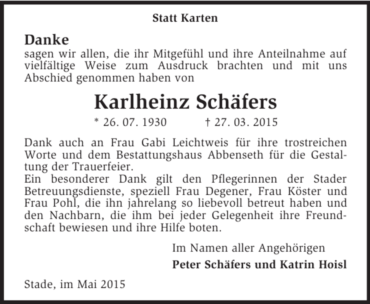 <p>Statt Karten<br />Danke<br />sagen wir allen, die ihr Mitgefühl und ihre Anteilnahme auf vielfältige Weise zum Ausdruck brachten und mit uns<br />Abschied genommen haben von<br />Karlheinz Schäfers<br />* 26. 07. 1930 † 27. 03. 2015<br />Dank auch an Frau Gabi Leichtweis für ihre trostreichen Worte und dem Bestattungshaus Abbenseth für die Gestaltung der Trauerfeier.<br />Ein besonderer Dank gilt den Pflegerinnen der Stader<br />Betreuungsdienste, speziell Frau Degener, Frau Köster und Frau Pohl, die ihn jahrelang so liebevoll betreut haben und den Nachbarn, die ihm bei jeder Gelegenheit ihre Freundschaft bewiesen und ihre Hilfe boten.<br />Im Namen aller Angehörigen<br />Peter Schäfers und Katrin Hoisl<br />Stade, im Mai 2015</p>