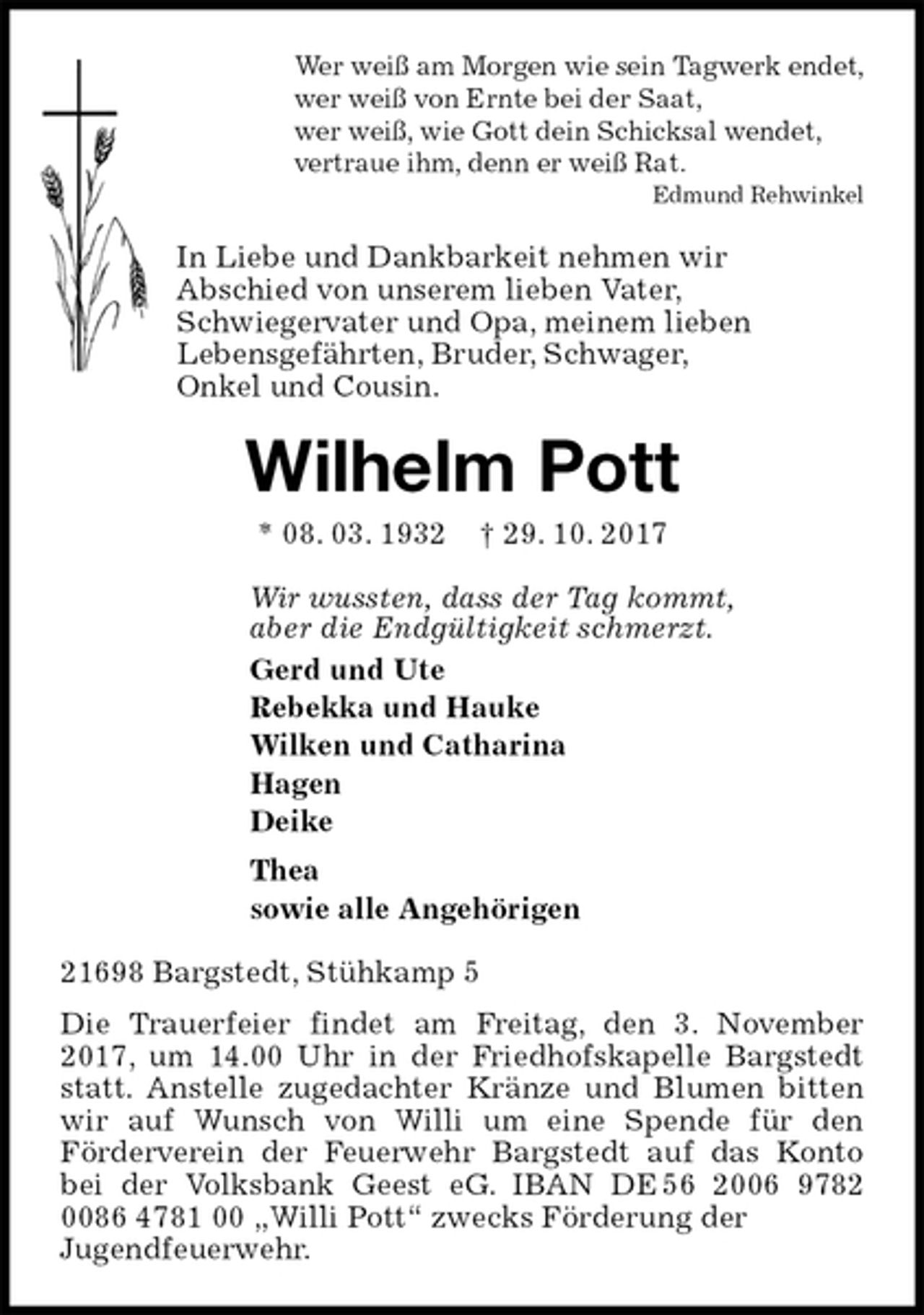 <p>Wer weiß am Morgen wie sein Tagwerk endet,<br />wer weiß von Ernte bei der Saat,<br />wer weiß, wie Gott dein Schicksal wendet,<br />vertraue ihm, denn er weiß Rat.<br />Edmund Rehwinkel<br />In Liebe und Dankbarkeit nehmen wir<br />Abschied von unserem lieben Vater,<br />Schwiegervater und Opa, meinem lieben<br />Lebensgefährten, Bruder, Schwager,<br />Onkel und Cousin.<br />Wilhelm Pott<br />* 08. 03. 1932 † 29. 10. 2017<br />Wir wussten, dass der Tag kommt,<br />aber die Endgültigkeit schmerzt.<br />Gerd und Ute<br />Rebekka und Hauke<br />Wilken und Catharina<br />Hagen<br />Deike<br />Thea<br />sowie alle Angehörigen<br />21698 Bargstedt, Stühkamp 5<br />Die Trauerfeier findet am Freitag, den 3. November 2017, um 14.00 Uhr in der Friedhofskapelle Bargstedt statt. Anstelle zugedachter Kränze und Blumen bitten wir auf Wunsch von Willi um eine Spende für den<br />Förderverein der Feuerwehr Bargstedt auf das Konto bei der Volksbank Geest eG. IBAN DE 56 2006 9782 0086 4781 00 „Willi Pott“ zwecks Förderung der<br />Jugendfeuerwehr.</p>