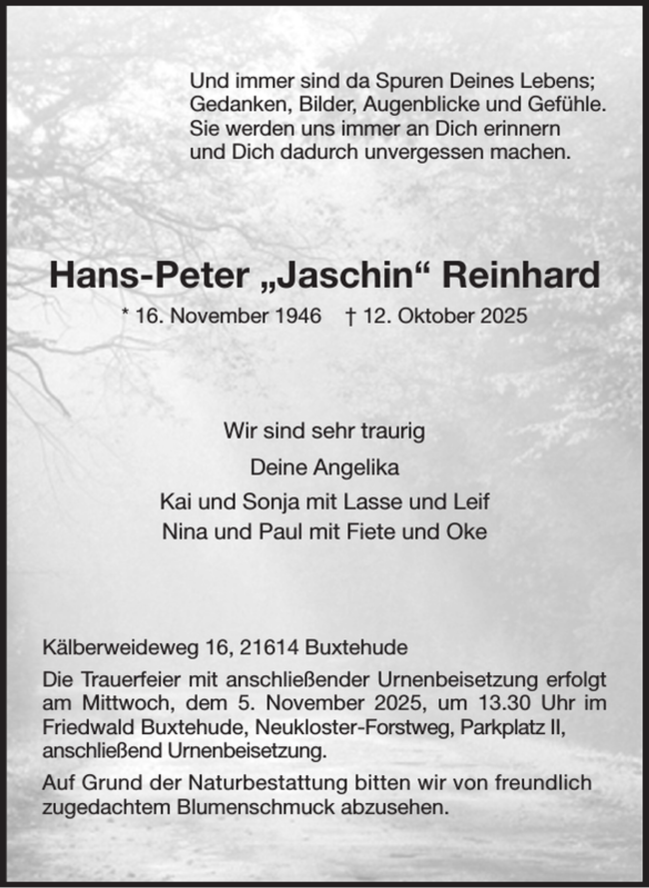 <p>Und immer sind da Spuren Deines Lebens;<br />Gedanken, Bilder, Augenblicke und Gefühle.<br />Sie werden uns immer an Dich erinnern<br />und Dich dadurch unvergessen machen.<br />Hans-Peter „Jaschin“ Reinhard<br />* 16. November 1946 † 12. Oktober 2025<br />Wir sind sehr traurig<br />Deine Angelika<br />Kai und Sonja mit Lasse und Leif<br />Nina und Paul mit Fiete und Oke<br />Kälberweideweg 16, 21614 Buxtehude<br />Die Trauerfeier mit anschließender Urnenbeisetzung erfolgt am Mittwoch, dem 5. November 2025, um 13.30 Uhr im Friedwald Buxtehude, Neukloster-Forstweg, Parkplatz II,<br />anschließend Urnenbeisetzung.<br />Auf Grund der Naturbestattung bitten wir von freundlich<br />zugedachtem Blumenschmuck abzusehen.</p>
