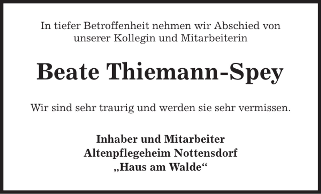 <p>In tiefer Betroffenheit nehmen wir Abschied von<br />unserer Kollegin und Mitarbeiterin<br />Beate Thiemann-Spey<br />Wir sind sehr traurig und werden sie sehr vermissen.<br />Inhaber und Mitarbeiter<br />Altenpflegeheim Nottensdorf<br />„Haus am Walde“</p>
