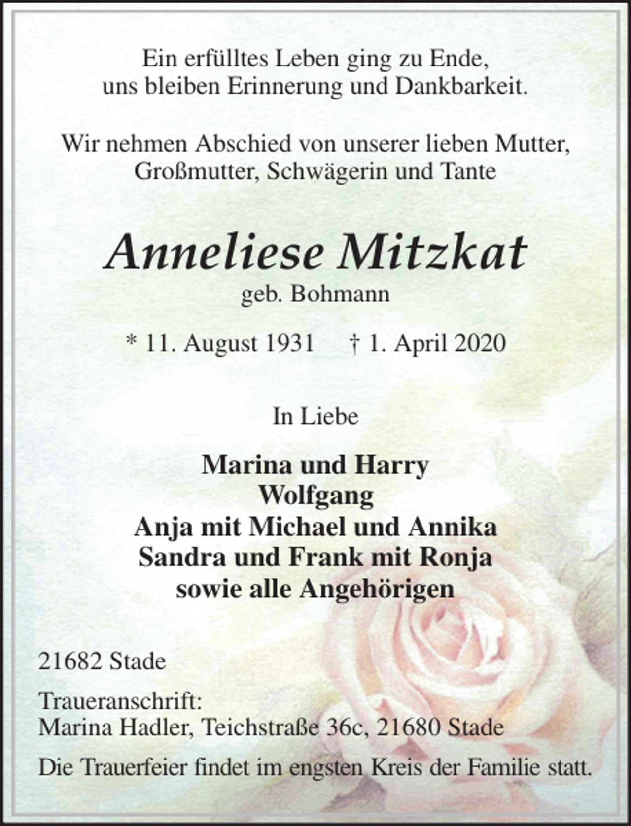 <p>Ein erfülltes Leben ging zu Ende,<br />uns bleiben Erinnerung und Dankbarkeit.</p>
<p>Wir nehmen Abschied von unserer lieben Mutter,<br />Großmutter, Schwägerin und Tante<br />Anneliese Mitzkat<br />geb. Bohmann</p>
<p>* 11. August 1931 † 1. April 2020<br />In Liebe</p>
<p>Marina und Harry<br />Wolfgang<br />Anja mit Michael und Annika<br />Sandra und Frank mit Ronja<br />sowie alle Angehörigen<br />21682 Stade</p>
<p>Traueranschrift:<br />Marina Hadler, Teichstraße 36c, 21680 Stade</p>
<p>Die Trauerfeier findet im engsten Kreis der Familie statt.</p>
