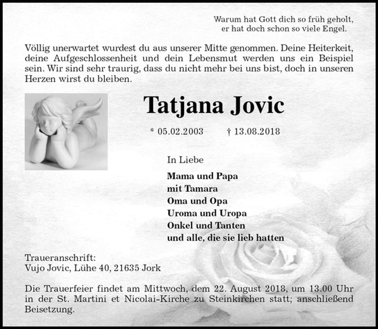 <p>Warum hat Gott dich so früh geholt,<br />er hat doch schon so viele Engel.<br />Völlig unerwartet wurdest du aus unserer Mitte genommen. Deine Heiterkeit,<br />deine Aufgeschlossenheit und dein Lebensmut werden uns ein Beispiel<br />sein. Wir sind sehr traurig, dass du nicht mehr bei uns bist, doch in unseren<br />Herzen wirst du bleiben.<br />Tatjana Jovic<br />* 05.02.2003 † 13.08.2018<br />In Liebe<br />Mama und Papa<br />mit Tamara<br />Oma und Opa<br />Uroma und Uropa<br />Onkel und Tanten<br />und alle, die sie lieb hatten<br />Traueranschrift:<br />Vujo Jovic, Lühe 40, 21635 Jork</p><p>Die Trauerfeier findet am Mittwoch, dem 22. August 2018, um 13.00 Uhr<br />in der St. Martini et Nicolai-Kirche zu Steinkirchen statt; anschließend<br />Beisetzung.</p>