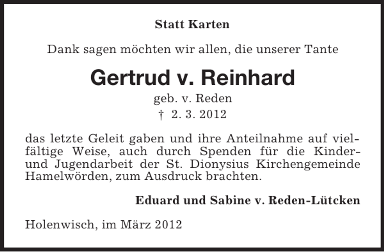 <p>Statt Karten<br />Dank sagen möchten wir allen, die unserer Tante</p><p>Gertrud v. Reinhard<br />geb. v. Reden<br />† 2. 3. 2012<br />das letzte Geleit gaben und ihre Anteilnahme auf vielfältige Weise, auch durch Spenden für die Kinderund Jugendarbeit der St. Dionysius Kirchengemeinde<br />Hamelwörden, zum Ausdruck brachten.<br />Eduard und Sabine v. Reden-Lütcken<br />Holenwisch, im März 2012</p>