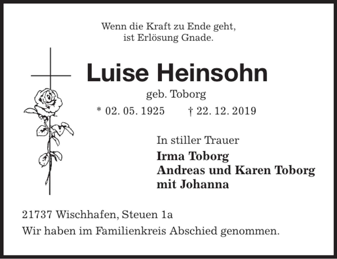 <p>Wenn die Kraft zu Ende geht,<br />ist Erlösung Gnade.<br />Luise Heinsohn<br />geb. Toborg<br />* 02. 05. 1925 † 22. 12. 2019<br />In stiller Trauer<br />Irma Toborg<br />Andreas und Karen Toborg<br />mit Johanna<br />21737 Wischhafen, Steuen 1a<br />Wir haben im Familienkreis Abschied genommen.</p>