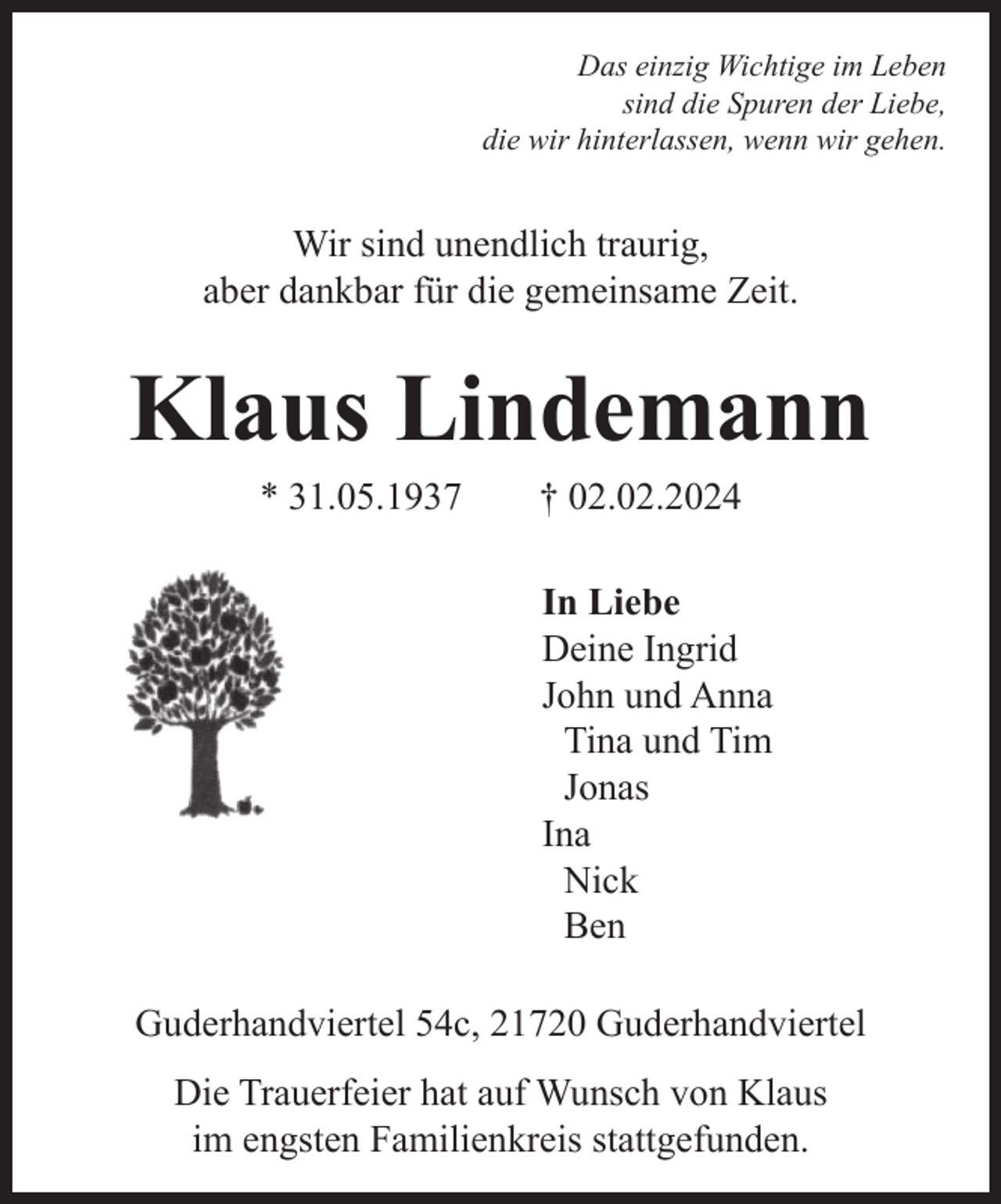 <p>Das einzig Wichtige im Leben<br />sind die Spuren der Liebe,<br />die wir hinterlassen, wenn wir gehen.</p><p>Wir sind unendlich traurig,<br />aber dankbar für die gemeinsame Zeit.</p><p>Klaus Lindemann<br />* 31.05.1937</p><p>† 02.02.2024</p><p>In Liebe<br />Deine Ingrid<br />John und Anna<br />Tina und Tim<br />Jonas<br />Ina<br />Nick<br />Ben<br />Guderhandviertel 54c, 21720 Guderhandviertel<br />Die Trauerfeier hat auf Wunsch von Klaus<br />im engsten Familienkreis stattgefunden.</p>
