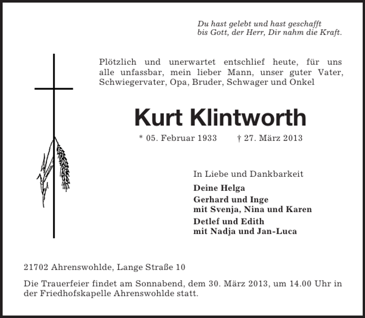 <p>Du hast gelebt und hast geschafft<br />bis Gott, der Herr, Dir nahm die Kraft.</p><p>Plötzlich und unerwartet entschlief heute, für uns<br />alle unfassbar, mein lieber Mann, unser guter Vater,<br />Schwiegervater, Opa, Bruder, Schwager und Onkel</p><p>Kurt Klintworth<br />* 05. Februar 1933</p><p>† 27. März 2013</p><p>In Liebe und Dankbarkeit<br />Deine Helga<br />Gerhard und Inge<br />mit Svenja, Nina und Karen<br />Detlef und Edith<br />mit Nadja und Jan-Luca</p><p>21702 Ahrenswohlde, Lange Straße 10<br />Die Trauerfeier findet am Sonnabend, dem 30. März 2013, um 14.00 Uhr in<br />der Friedhofskapelle Ahrenswohlde statt.</p>