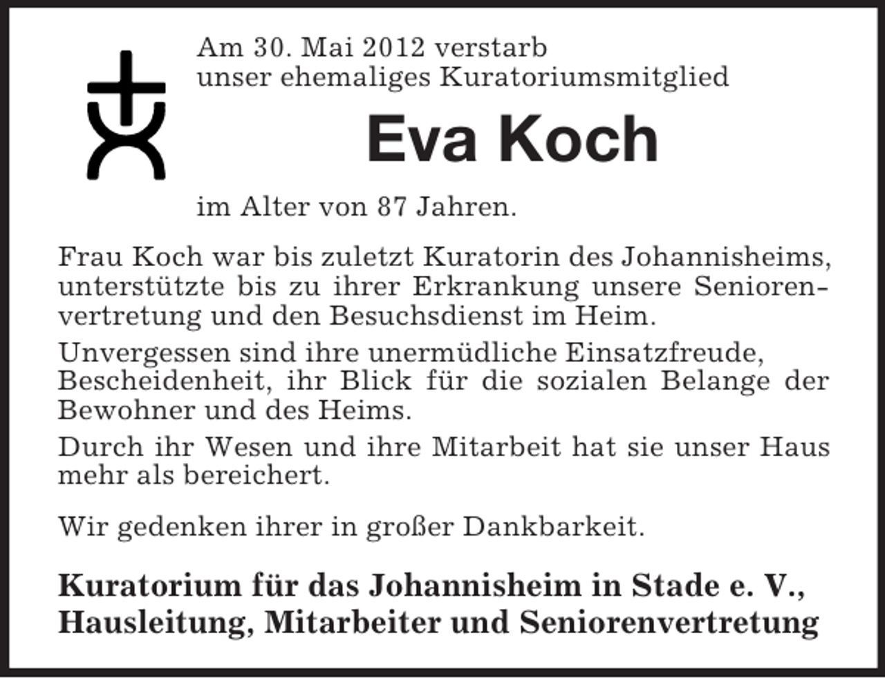 <p>Am 30. Mai 2012 verstarb<br />unser ehemaliges Kuratoriumsmitglied<br />Eva Koch<br />im Alter von 87 Jahren.<br />Frau Koch war bis zuletzt Kuratorin des Johannisheims, unterstützte bis zu ihrer Erkrankung unsere Senioren-<br />vertretung und den Besuchsdienst im Heim.<br />Unvergessen sind ihre unermüdliche Einsatzfreude,<br />Bescheidenheit, ihr Blick für die sozialen Belange der<br />Bewohner und des Heims.<br />Durch ihr Wesen und ihre Mitarbeit hat sie unser Haus<br />mehr als bereichert.<br />Wir gedenken ihrer in großer Dankbarkeit.<br />Kuratorium für das Johannisheim in Stade e. V.,<br />Hausleitung, Mitarbeiter und Seniorenvertretung</p>