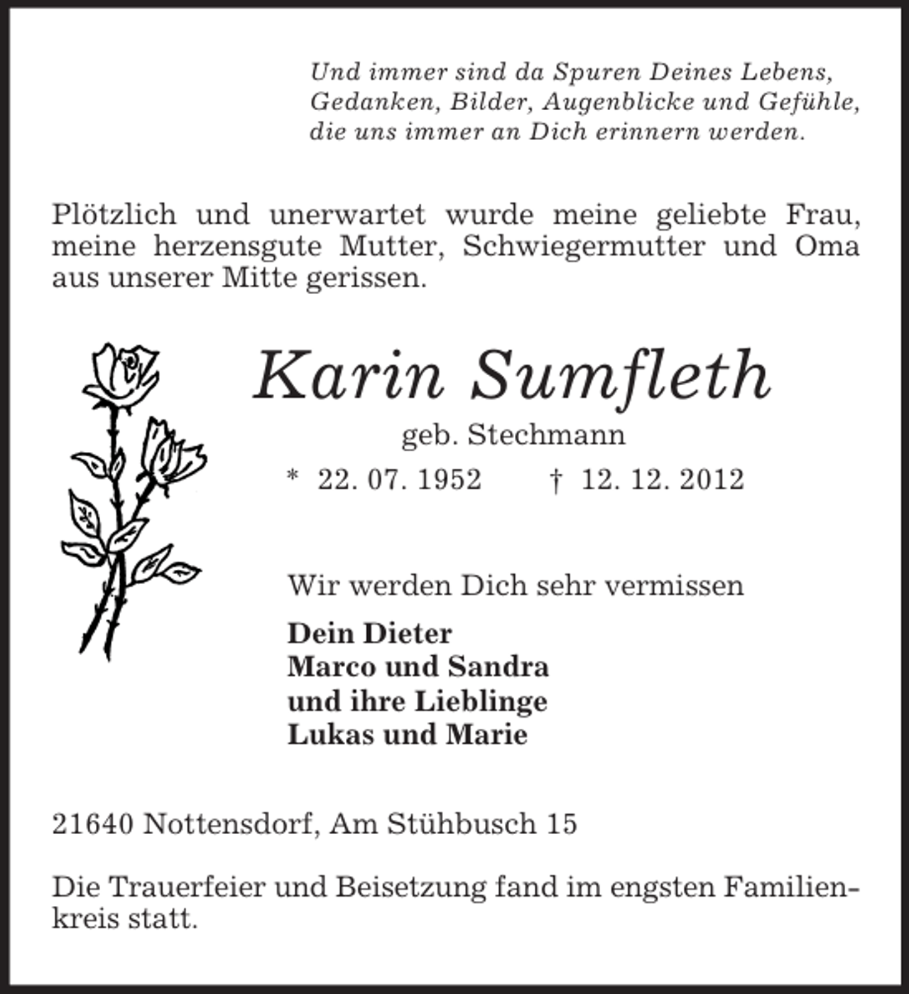 <p>Und immer sind da Spuren Deines Lebens,<br />Gedanken, Bilder, Augenblicke und Gefühle,<br />die uns immer an Dich erinnern werden.<br />Plötzlich und unerwartet wurde meine geliebte Frau, meine herzensgute Mutter, Schwiegermutter und Oma aus unserer Mitte gerissen.<br />Karin Sumfleth<br />geb. Stechmann<br />* 22. 07. 1952 † 12. 12. 2012<br />Wir werden Dich sehr vermissen<br />Dein Dieter<br />Marco und Sandra<br />und ihre Lieblinge<br />Lukas und Marie<br />21640 Nottensdorf, Am Stühbusch 15</p><p>Die Trauerfeier und Beisetzung fand im engsten Familien-<br />kreis statt.</p>
