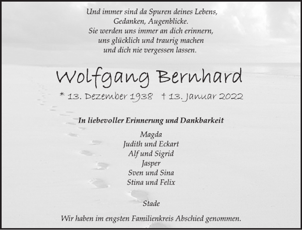<p>Und immer sind da Spuren deines Lebens,<br />Gedanken, Augenblicke.<br />Sie werden uns immer an dich erinnern,<br />uns glücklich und traurig machen<br />und dich nie vergessen lassen.<br />Wolfgang Bernhard<br />* 13. Dezember 1938 † 13. Januar 2022<br />In liebevoller Erinnerung und Dankbarkeit<br />Magda<br />Judith und Eckart<br />Alf und Sigrid<br />Jasper<br />Sven und Sina<br />Stina und Felix<br />Stade<br />Wir haben im engsten Familienkreis Abschied genommen.</p>