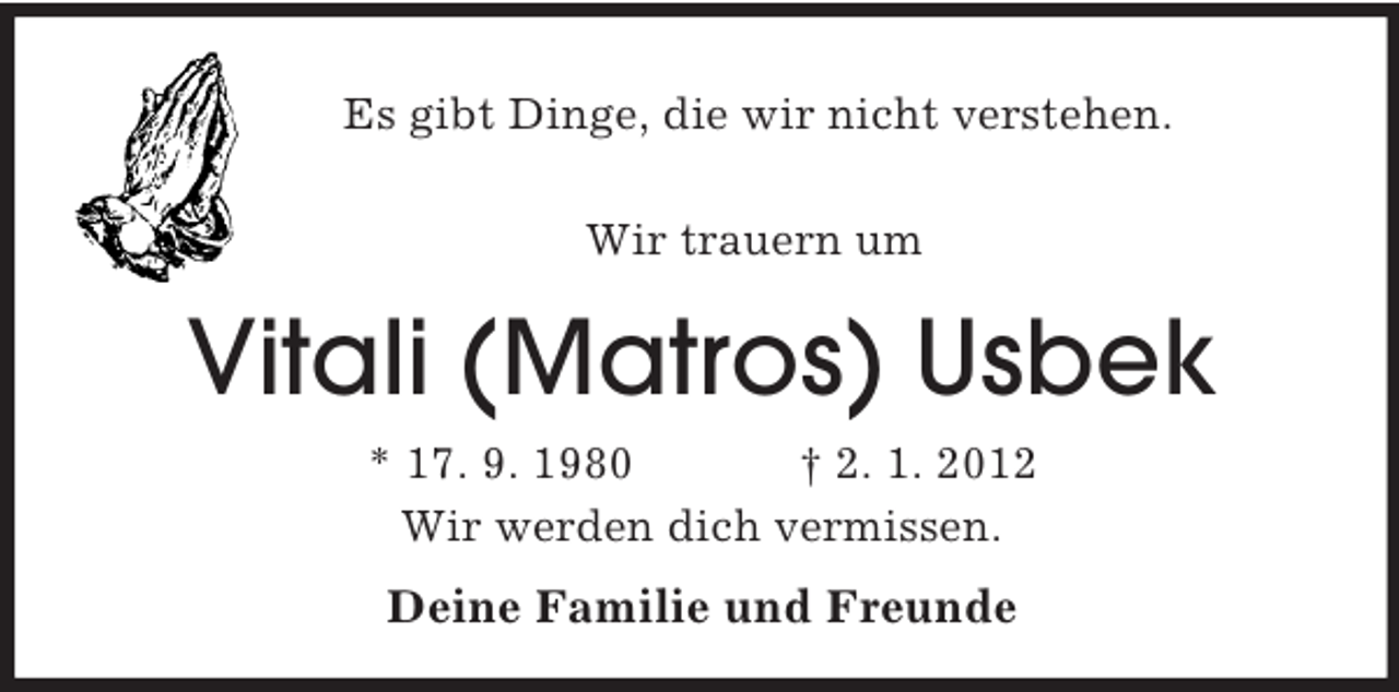 <p>Es gibt Dinge, die wir nicht verstehen.<br />Wir trauern um<br />Vitali (Matros) Usbek<br />* 17. 9. 1980 † 2. 1. 2012<br />Wir werden dich vermissen.<br />Deine Familie und Freunde</p>