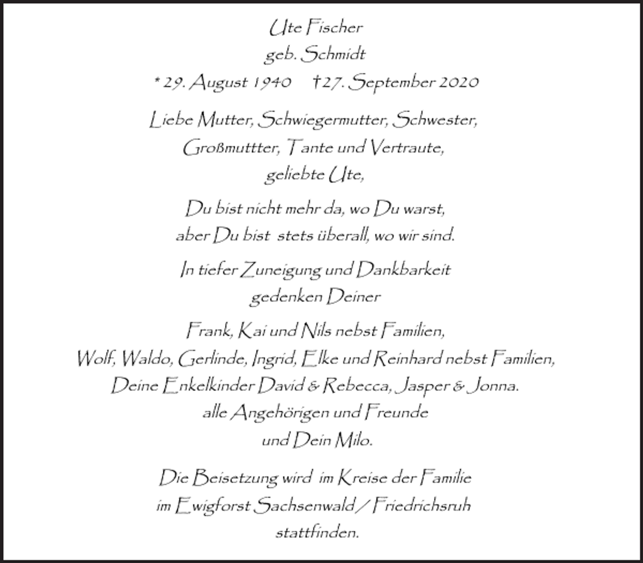 <p>Ute Fischer<br />geb. Schmidt<br />* 29. August 1940 † 27. September 2020<br />Liebe Mutter, Schwiegermutter, Schwester,<br />Großmuttter, Tante und Vertraute,<br />geliebte Ute,<br />Du bist nicht mehr da, wo Du warst,<br />aber Du bist stets überall, wo wir sind.<br />In tiefer Zuneigung und Dankbarkeit<br />gedenken Deiner<br />Frank, Kai und Nils nebst Familien,<br />Wolf, Waldo, Gerlinde, Ingrid, Elke und Reinhard nebst Familien,<br />Deine Enkelkinder David &amp; Rebecca, Jasper &amp; Jonna.<br />alle Angehörigen und Freunde<br />und Dein Milo.<br />Die Beisetzung wird im Kreise der Familie<br />im Ewigforst Sachsenwald / Friedrichsruh<br />stattfinden.</p>