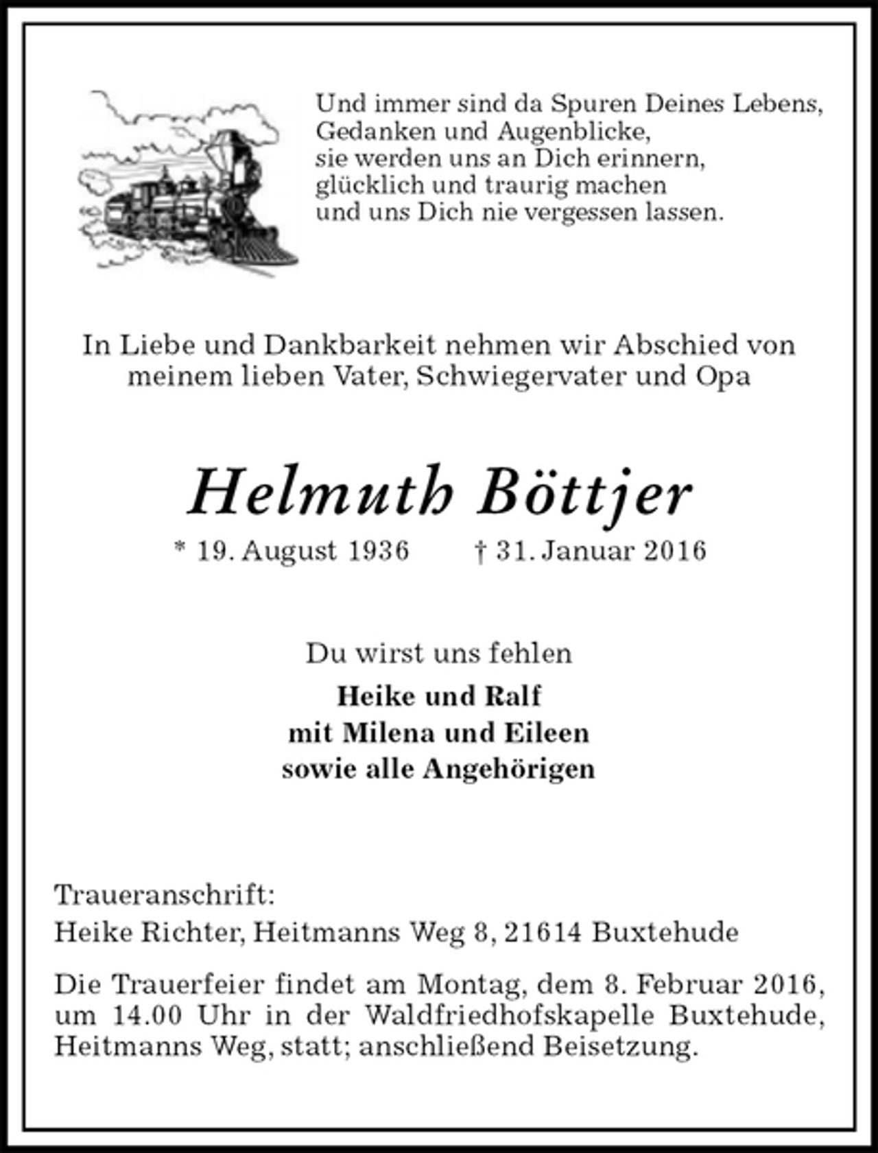<p>Und immer sind da Spuren Deines Lebens,<br />Gedanken und Augenblicke,<br />sie werden uns an Dich erinnern,<br />glücklich und traurig machen<br />und uns Dich nie vergessen lassen.</p>
<p>In Liebe und Dankbarkeit nehmen wir Abschied von<br />meinem lieben Vater, Schwiegervater und Opa<br />Helmuth Böttjer<br />* 19. August 1936 † 31. Januar 2016<br />Du wirst uns fehlen<br />Heike und Ralf<br />mit Milena und Eileen<br />sowie alle Angehörigen<br />Traueranschrift:<br />Heike Richter, Heitmanns Weg 8, 21614 Buxtehude<br />Die Trauerfeier findet am Montag, dem 8. Februar 2016, um 14.00 Uhr in der Waldfriedhofskapelle Buxtehude, Heitmanns Weg, statt; anschließend Beisetzung.</p>