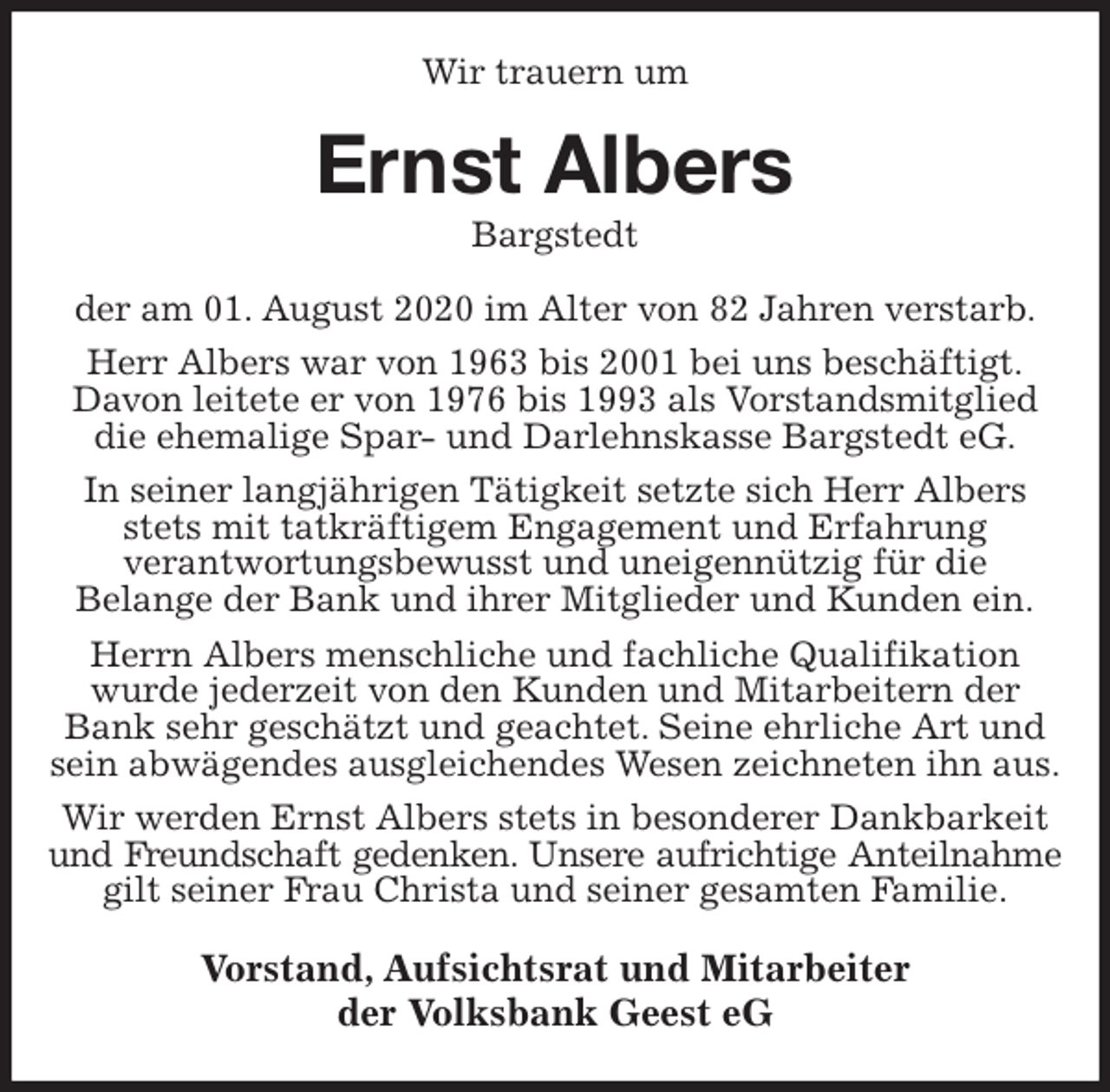 <p>Wir trauern um<br />Ernst Albers<br />Bargstedt<br />der am 01. August 2020 im Alter von 82 Jahren verstarb.<br />Herr Albers war von 1963 bis 2001 bei uns beschäftigt.<br />Davon leitete er von 1976 bis 1993 als Vorstandsmitglied die ehemalige Spar- und Darlehnskasse Bargstedt eG.<br />In seiner langjährigen Tätigkeit setzte sich Herr Albers stets mit tatkräftigem Engagement und Erfahrung<br />verantwortungsbewusst und uneigennützig für die<br />Belange der Bank und ihrer Mitglieder und Kunden ein.<br />Herrn Albers menschliche und fachliche Qualifikation wurde jederzeit von den Kunden und Mitarbeitern der Bank sehr geschätzt und geachtet. Seine ehrliche Art und sein abwägendes ausgleichendes Wesen zeichneten ihn aus.<br />Wir werden Ernst Albers stets in besonderer Dankbarkeit und Freundschaft gedenken. Unsere aufrichtige Anteilnahme<br />gilt seiner Frau Christa und seiner gesamten Familie.<br />Vorstand, Aufsichtsrat und Mitarbeiter<br />der Volksbank Geest eG</p>