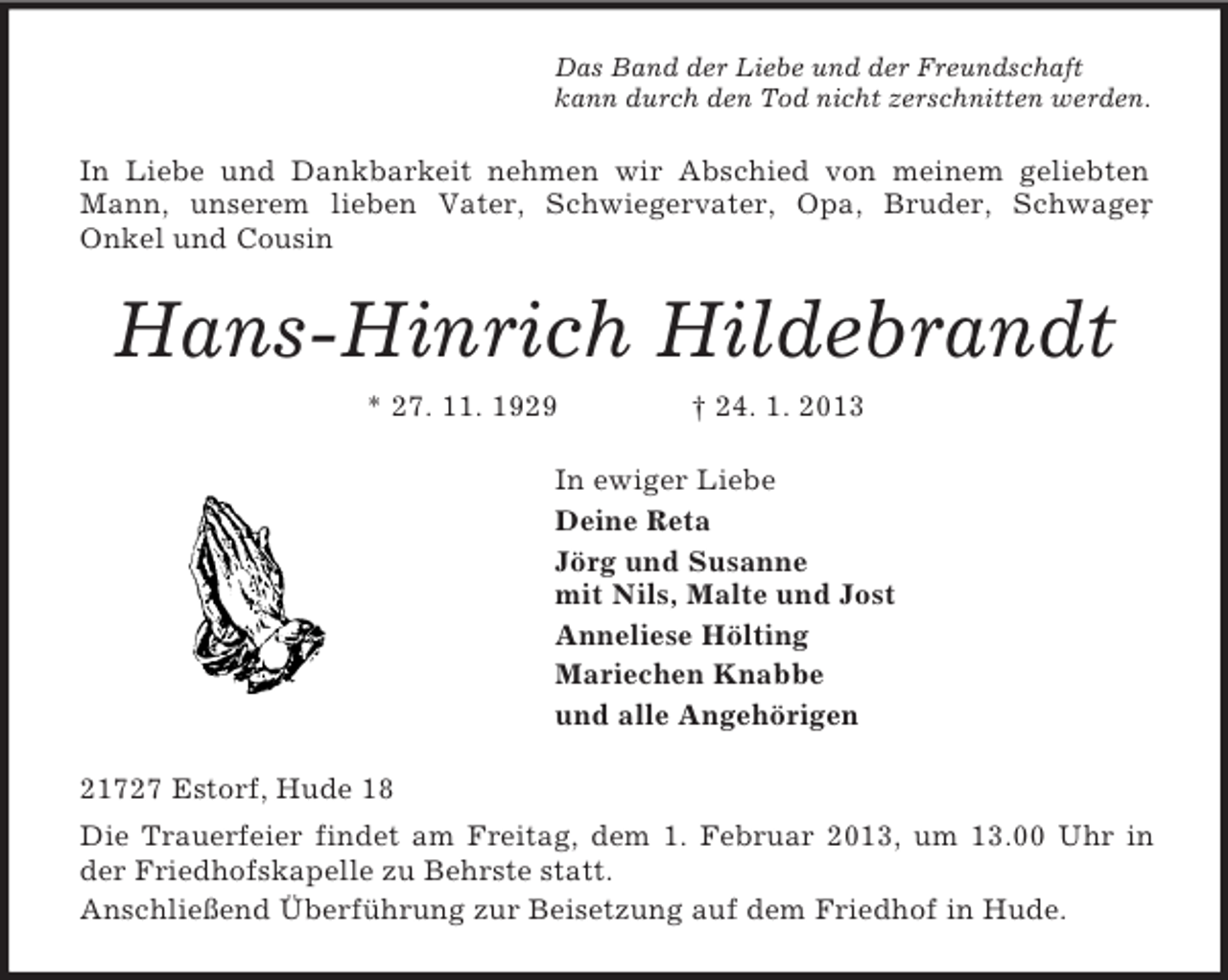 <p>Das Band der Liebe und der Freundschaft<br />kann durch den Tod nicht zerschnitten werden.<br />In Liebe und Dankbarkeit nehmen wir Abschied von meinem geliebten Mann, unserem lieben Vater, Schwiegervater, Opa, Bruder, Schwager,<br />Onkel und Cousin<br />Hans-Hinrich Hildebrandt<br />* 27. 11. 1929 † 24. 1. 2013<br />In ewiger Liebe<br />Deine Reta<br />Jörg und Susanne<br />mit Nils, Malte und Jost<br />Anneliese Hölting<br />Mariechen Knabbe<br />und alle Angehörigen<br />21727 Estorf, Hude 18<br />Die Trauerfeier findet am Freitag, dem 1. Februar 2013, um 13.00 Uhr in der Friedhofskapelle zu Behrste statt.<br />Anschließend Überführung zur Beisetzung auf dem Friedhof in Hude.</p>