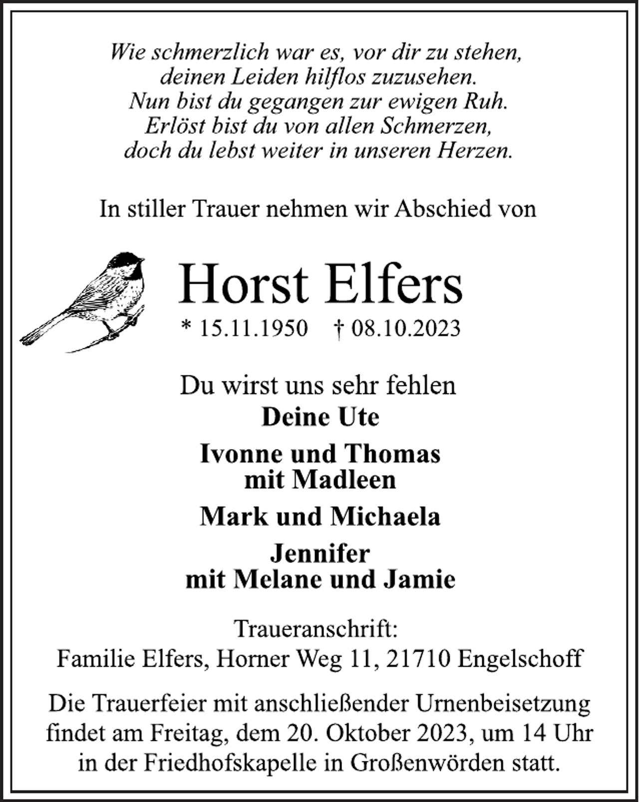 <p>Wie schmerzlich war es, vor dir zu stehen,<br />deinen Leiden hilflos zuzusehen.<br />Nun bist du gegangen zur ewigen Ruh.<br />Erlöst bist du von allen Schmerzen,<br />doch du lebst weiter in unseren Herzen.<br />In stiller Trauer nehmen wir Abschied von<br />Horst Elfers<br />*15.11.1950 † 08.10.2023<br />Du wirst uns sehr fehlen<br />Deine Ute<br />Ivonne und Thomas<br />mit Madleen<br />Mark und Michaela<br />Jennifer<br />mit Melane und Jamie<br />Traueranschrift:<br />Familie Elfers, Horner Weg 11, 21710 Engelschoff<br />Die Trauerfeier mit anschließender Urnenbeisetzung<br />findet am Freitag, dem 20. Oktober 2023, um 14 Uhr<br />in der Friedhofskapelle in Großenwörden statt.</p>